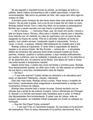 No dia seguinte o espanhol trouxe os pincéis, as bisnagas de tinta e a 
palheta. Maria Valéria acompanhou-o até o ateliê improvisado, a fazer-lhe 
recomendações. Não borre as paredes de tinta, não cuspa nem atire cigarros 
acesos no chão. 
A primeira pose começou às dez horas duma clara mas ventosa manhã de 
outubro. De pé junto à janela, com a luz do sol a bater-lhe em cheio no rosto, 
Rodrigo estava imóvel. Com o rabo dos olhos via no quintal os pessegueiros 
floridos que o sueste sacudia com seu fresco e perfumado ímpeto. 
— No te muevas... — murmurou Pepe, que, de fusain em punho, riscava a 
tela em largos traços. Recuou, olhou para o modelo e depois para o desenho, 
ficou indeciso por um instante, ao cabo do qual bateu com um pano na tela, 
apagando os traços de carvão. Pôs-se a caminhar miudinho na frente do 
quadro, num vaivém nervoso, trauteando coplas e imprecando. Tornou a 
riscar, a recuar, a avançar, olhando alternadamente do modelo para a tela. 
Rodrigo estava já impaciente. O vento tinha a capacidade de deixá-lo 
inquieto e um pouco irritado. No Rio Grande — achava ele — a decantada 
beleza da primavera não passava duma lenda europeia trazida por livros, 
poemas, revistas, quadros e cartões-postais, e aqui mantida artificialmente 
por poetas e pintores, pois na realidade a estação que ia de 21 de setembro a 
21 de dezembro era, no extremo sul do Brasil, uma época de vento e chuva, 
céu enfarruscado e temperatura instável. 
Depois duma hora, o artista deu como terminada a primeira pose. Rodrigo 
ficou decepcionado quando, ao olhar para a tela, viu nela apenas os contornos 
de sua figura e uma face completamente vazia de feições. 
— Só isso? 
— Y que más querías? Cuánto tiempo es necesario a la naturaleza para 
hacer un diamante? Milenarios, chiquito, milenarios! 
Dois dias mais tarde, Rodrigo tornou a posar. Pepe iniciou o trabalho de 
bom humor, cantarolando jotas aragonesas e acompanhando a cantiga com 
movimentos rítmicos de cabeça. 
Rodrigo falou durante todo o tempo da pose. Estava excitado com as 
notícias que o jornal do dia anterior trouxera. Caíra a Monarquia em Portugal. 
D. Manuel II e a família real haviam sido mandados para o exílio. O Palácio 
das Necessidades fora bombardeado. E pelas ruas de Lisboa, onde se 
erguiam barricadas, as multidões tinham passeado em triunfo os cabeças da 
revolução. 
— Que tal, Don Pepe? Estás contente? 
— ... Y por qué? Fue un movimiento burgués. Es una etapa en la dirección 
del anarquismo. Pero no estoy interesado en la política internacional. No te 
 