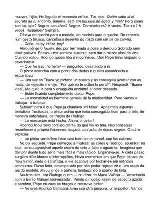 muevas, hijito. Ha llegado el momento crítico. Tus ojos. Quién sabe si el 
secreto de tu encanto, paloma, está em tus ojos de ágata y miel? Pero como 
son tus ojos? Negros castaños? Negros. Dominadores? A veces. Tiernos? A 
veces. Humanos? Siempre. 
Olhava do quadro para o modelo, do modelo para o quadro. De repente, 
num gesto brusco, cancelou o desenho do rosto com um xis de carvão. 
— Coño, estoy infeliz, hoy! 
Atirou longe o fusain, deu por terminada a pose e deixou o Sobrado sem 
dizer palavra. Passou uma semana ausente, sem dar o menor sinal de vida. 
Quando voltou, Rodrigo quase não o reconheceu. Don Pepe tinha raspado o 
cavanhaque. 
— Que foi isso, homem? — perguntou, desatando a rir. 
O pintor acariciou com a ponta dos dedos o queixo escanhoado e 
esclareceu: 
— Una vez en Triana yo pintaba un cuadro y no conseguía acertar con un 
matiz. Un viejecito me dijo: “Por qué no te quitas la pera?”. Respondí: “Buena 
idea”. Me quité la pera y enseguida encontré el color deseado. 
— Estás ficando completamente doido, Pepe. 
— La normalidad es hermana gemela de la mediocridad. Pero vamos a 
trabajar, a trabajar. 
Subiram para o que Pepe já chamava “mi taller”. Após mais algumas 
tentativas frustradas, o pintor achou que tinha conseguido levar para a tela, de 
maneira satisfatória, os traços de Rodrigo. 
— La marcación está hecha. Ahora, a pintar! 
Rodrigo ficou meio confuso diante do que via na tela. Não conseguia 
reconhecer a própria fisionomia naquela confusão de riscos negros. O outro 
explicou: 
— Un pintor verdadero hace casi todo con el pincel, con los colores. 
No dia seguinte, Pepe começou a misturar as cores e Rodrigo, ao entrar na 
sala, achou agradável aquele cheiro de tinta a óleo e aguarrás. Imaginou que 
dali por diante tudo seria mais fácil e mais rápido. Enganava-se. A cada passo 
surgiam dificuldades e interrupções. Havia momentos em que Pepe estava de 
mau humor, nada o satisfazia, e ele acabava por fechar-se em silêncios 
casmurros. Duma feita, desesperado por não poder reproduzir o tom exato da 
tez do modelo, atirou longe a palheta, lambuzando o soalho de tinta. 
Noutros dias, era Rodrigo quem — no dizer de Maria Valéria — “amanhecia 
com o Bento Manuel atravessado”. Vendo o modelo assim de aspecto azedo 
e sombrio, Pepe cruzava os braços e recusava pintar. 
— No eres Rodrigo Cambará. Eres una otra persona, un impostor. Vamos, 
 