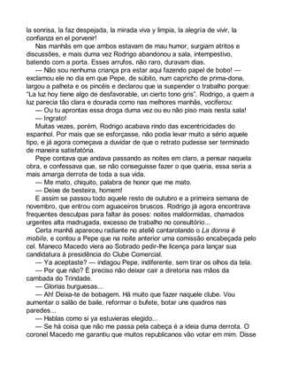 la sonrisa, la faz despejada, la mirada viva y limpia, la alegría de vivir, la 
confianza en el porvenir! 
Nas manhãs em que ambos estavam de mau humor, surgiam atritos e 
discussões, e mais duma vez Rodrigo abandonou a sala, intempestivo, 
batendo com a porta. Esses arrufos, não raro, duravam dias. 
— Não sou nenhuma criança pra estar aqui fazendo papel de bobo! — 
exclamou ele no dia em que Pepe, de súbito, num capricho de prima-dona, 
largou a palheta e os pincéis e declarou que ia suspender o trabalho porque: 
“La luz hoy tiene algo de desfavorable, un cierto tono gris”. Rodrigo, a quem a 
luz parecia tão clara e dourada como nas melhores manhãs, vociferou: 
— Ou tu aprontas essa droga duma vez ou eu não piso mais nesta sala! 
— Ingrato! 
Muitas vezes, porém, Rodrigo acabava rindo das excentricidades do 
espanhol. Por mais que se esforçasse, não podia levar muito a sério aquele 
tipo, e já agora começava a duvidar de que o retrato pudesse ser terminado 
de maneira satisfatória. 
Pepe contava que andava passando as noites em claro, a pensar naquela 
obra, e confessava que, se não conseguisse fazer o que queria, essa seria a 
mais amarga derrota de toda a sua vida. 
— Me mato, chiquito, palabra de honor que me mato. 
— Deixe de besteira, homem! 
E assim se passou todo aquele resto de outubro e a primeira semana de 
novembro, que entrou com aguaceiros bruscos. Rodrigo já agora encontrava 
frequentes desculpas para faltar às poses: noites maldormidas, chamados 
urgentes alta madrugada, excesso de trabalho no consultório... 
Certa manhã apareceu radiante no ateliê cantarolando o La donna è 
mobile, e contou a Pepe que na noite anterior uma comissão encabeçada pelo 
cel. Maneco Macedo viera ao Sobrado pedir-lhe licença para lançar sua 
candidatura à presidência do Clube Comercial. 
— Ya aceptaste? — indagou Pepe, indiferente, sem tirar os olhos da tela. 
— Por que não? É preciso não deixar cair a diretoria nas mãos da 
cambada do Trindade. 
— Glorias burguesas... 
— Ah! Deixa-te de bobagem. Há muito que fazer naquele clube. Vou 
aumentar o salão de baile, reformar o bufete, botar uns quadros nas 
paredes... 
— Hablas como si ya estuvieras elegido... 
— Se há coisa que não me passa pela cabeça é a ideia duma derrota. O 
coronel Macedo me garantiu que muitos republicanos vão votar em mim. Disse 
 