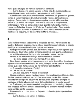 mais: que a situação até nem vai apresentar candidato! 
— Bueno, bueno, me alegro que eso te haga feliz. Es exactamente esa 
expresión que deseo en tu rostro. La expresión de un triunfador. 
Continuaram a conversar animadamente. Don Pepe, de quando em quando, 
rompia a cantar trechos de Doña Francisquita. Rodrigo contou-lhe seus 
projetos. Estava tratando de convencer o pai de que ele e Flora deviam 
passar a lua de mel na Europa. Disse isso e calou-se, a imaginar suas 
andanças por Paris em companhia de sua querida mulherzinha. Iriam ao 
Louvre, às Tulherias, à praça de l’Étoile, ao Quartier Latin... Céus, quanta 
coisa! Imaginou, sorrindo, a expressão do rosto de Flora quando ele lhe 
mostrasse o pequeno pot de chambre de Maria Antonieta... 
4 
Maria Valéria vinha às vezes olhar o progresso da obra. Parava diante do 
quadro, de braços cruzados, ficava ali por algum tempo em silêncio, e, depois 
de dirigir um olhar enviesado para o pintor, retirava-se. 
Rodrigo observara que nos dias de ventania Pepe ficava mais agitado que 
de ordinário, dava voltas inúteis e incompreensíveis pelo quarto, exclamando: 
— Maldita primavera! No hace más que ventar, ventar y ventar... 
No dia 15 de novembro Rodrigo apareceu com ar taciturno. 
— Hoje toma posse o marechal Hermes. Pobre país! 
Dias depois, porém, abriu impetuosamente a porta do ateliê e, de cabeça 
erguida e ventas dilatadas como um potro, avançou para o pintor e despejou a 
notícia que o cel. Jairo acabara de lhe transmitir pelo telefone: 
— A esquadra revoltou-se, Pepito! 
— Qué escuadra, hombre? 
— Ora, que esquadra! A nossa, a brasileira! 
Contou, exaltado, que os marinheiros dos couraçados Minas Gerais e São 
Paulo e os do scout Bahia, de canhões assestados para o Rio, haviam 
passado um radiograma ao governo da República, exigindo a extinção do 
castigo da chibata a bordo, sob pena de bombardearem a capital federal. 
— É o fim do governo do marechal! Imagina tu as bocas de fogo daqueles 
dois colossos da nossa armada assestadas para o Rio! O Hermes não tem 
outro remédio senão renunciar. 
Pepe umedecia com a ponta da língua as bordas do cigarro que acabara 
de enrolar. 
— Bueno, bueno, pero vamos a trabajar. 
 