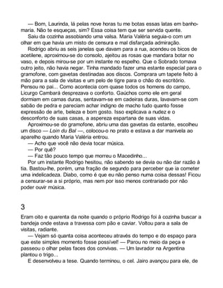 — Bom, Laurinda, lá pelas nove horas tu me botas essas latas em banho-maria. 
Não te esqueças, sim? Essa coisa tem que ser servida quente. 
Saiu da cozinha assobiando uma valsa. Maria Valéria seguia-o com um 
olhar em que havia um misto de censura e mal disfarçada admiração. 
Rodrigo abriu as seis janelas que davam para a rua, acendeu os bicos de 
acetilene, aproximou-se do consolo, ajeitou as rosas que mandara botar no 
vaso, e depois mirou-se por um instante no espelho. Que o Sobrado tomava 
outro jeito, não havia negar. Tinha mandado fazer uma estante especial para o 
gramofone, com gavetas destinadas aos discos. Comprara um tapete feito à 
mão para a sala de visitas e um pelo de tigre para o chão do escritório. 
Pensou no pai... Como acontecia com quase todos os homens do campo, 
Licurgo Cambará desprezava o conforto. Gaúchos como ele em geral 
dormiam em camas duras, sentavam-se em cadeiras duras, lavavam-se com 
sabão de pedra e pareciam achar indigno de macho tudo quanto fosse 
expressão de arte, beleza e bom gosto. Isso explicava a nudez e o 
desconforto de suas casas, a aspereza espartana de suas vidas. 
Aproximou-se do gramofone, abriu uma das gavetas da estante, escolheu 
um disco — Loin du Bal —, colocou-o no prato e estava a dar manivela ao 
aparelho quando Maria Valéria entrou. 
— Acho que você não devia tocar música. 
— Por quê? 
— Faz tão pouco tempo que morreu o Macedinho... 
Por um instante Rodrigo hesitou, não sabendo se devia ou não dar razão à 
tia. Bastou-lhe, porém, uma fração de segundo para perceber que ia cometer 
uma indelicadeza. Diabo, como é que eu não penso numa coisa dessas! Ficou 
a censurar-se a si próprio, mas nem por isso menos contrariado por não 
poder ouvir música. 
3 
Eram oito e quarenta da noite quando o próprio Rodrigo foi à cozinha buscar a 
bandeja onde estava a travessa com pão e caviar. Voltou para a sala de 
visitas, radiante. 
— Vejam só quanta coisa aconteceu através do tempo e do espaço para 
que este simples momento fosse possível! — Parou no meio da peça e 
passeou o olhar pelas faces dos convivas. — Um lavrador na Argentina 
plantou o trigo... 
E desenvolveu a tese. Quando terminou, o cel. Jairo avançou para ele, de 
 