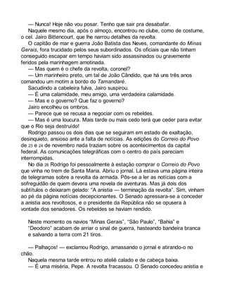 — Nunca! Hoje não vou posar. Tenho que sair pra desabafar. 
Naquele mesmo dia, após o almoço, encontrou no clube, como de costume, 
o cel. Jairo Bittencourt, que lhe narrou detalhes da revolta. 
O capitão de mar e guerra João Batista das Neves, comandante do Minas 
Gerais, fora trucidado pelos seus subordinados. Os oficiais que não tinham 
conseguido escapar em tempo haviam sido assassinados ou gravemente 
feridos pela marinhagem amotinada. 
— Mas quem é o chefe da revolta, coronel? 
— Um marinheiro preto, um tal de João Cândido, que há uns três anos 
comandou um motim a bordo do Tamandaré. 
Sacudindo a cabeleira fulva, Jairo suspirou. 
— É uma calamidade, meu amigo, uma verdadeira calamidade. 
— Mas e o governo? Que faz o governo? 
Jairo encolheu os ombros. 
— Parece que se recusa a negociar com os rebeldes. 
— Mas é uma loucura. Mais tarde ou mais cedo terá que ceder para evitar 
que o Rio seja destruído! 
Rodrigo passou os dois dias que se seguiram em estado de exaltação, 
desinquieto, ansioso ante a falta de notícias. As edições do Correio do Povo 
de 23 e 24 de novembro nada traziam sobre os acontecimentos da capital 
federal. As comunicações telegráficas com o centro do país pareciam 
interrompidas. 
No dia 26 Rodrigo foi pessoalmente à estação comprar o Correio do Povo 
que vinha no trem de Santa Maria. Abriu o jornal. Lá estava uma página inteira 
de telegramas sobre a revolta da armada. Pôs-se a ler as notícias com a 
sofreguidão de quem devora uma novela de aventuras. Mas já dois dos 
subtítulos o deixaram gelado: “A anistia — terminação da revolta”. Sim, vinham 
ao pé da página notícias decepcionantes. O Senado apressara-se a conceder 
a anistia aos revoltosos, e o presidente da República não se opusera à 
vontade dos senadores. Os rebeldes se haviam rendido. 
Neste momento os navios “Minas Gerais”, “São Paulo”, “Bahia” e 
“Deodoro” acabam de arriar o sinal de guerra, hasteando bandeira branca 
e salvando a terra com 21 tiros. 
— Palhaços! — exclamou Rodrigo, amassando o jornal e atirando-o no 
chão. 
Naquela mesma tarde entrou no ateliê calado e de cabeça baixa. 
— É uma miséria, Pepe. A revolta fracassou. O Senado concedeu anistia e 
 
