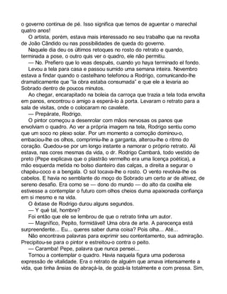 o governo continua de pé. Isso significa que temos de aguentar o marechal 
quatro anos! 
O artista, porém, estava mais interessado no seu trabalho que na revolta 
de João Cândido ou nas possibilidades de queda do governo. 
Naquele dia deu os últimos retoques no rosto do retrato e quando, 
terminada a pose, o outro quis ver o quadro, ele não permitiu. 
— No. Prefiero que lo veas después, cuando yo haya terminado el fondo. 
Levou a tela para casa e passou sumido uma semana inteira. Novembro 
estava a findar quando o castelhano telefonou a Rodrigo, comunicando-lhe 
dramaticamente que “la obra estaba consumada” e que ele a levaria ao 
Sobrado dentro de poucos minutos. 
Ao chegar, encarapitado na boleia da carroça que trazia a tela toda envolta 
em panos, encontrou o amigo a esperá-lo à porta. Levaram o retrato para a 
sala de visitas, onde o colocaram no cavalete. 
— Prepárate, Rodrigo. 
O pintor começou a desenrolar com mãos nervosas os panos que 
envolviam o quadro. Ao ver a própria imagem na tela, Rodrigo sentiu como 
que um soco no plexo solar. Por um momento a comoção dominou-o, 
embaciou-lhe os olhos, comprimiu-lhe a garganta, alterou-lhe o ritmo do 
coração. Quedou-se por um longo instante a namorar o próprio retrato. Ali 
estava, nas cores mesmas da vida, o dr. Rodrigo Cambará, todo vestido de 
preto (Pepe explicava que o plastrão vermelho era uma licença poética), a 
mão esquerda metida no bolso dianteiro das calças, a direita a segurar o 
chapéu-coco e a bengala. O sol tocava-lhe o rosto. O vento revolvia-lhe os 
cabelos. E havia no semblante do moço do Sobrado um certo ar de altivez, de 
sereno desafio. Era como se — dono do mundo — do alto da coxilha ele 
estivesse a contemplar o futuro com olhos cheios duma apaixonada confiança 
em si mesmo e na vida. 
O êxtase de Rodrigo durou alguns segundos. 
— Y qué tal, hombre? 
Foi então que ele se lembrou de que o retrato tinha um autor. 
— Magnífico, Pepito, formidável! Uma obra de arte. A parecença está 
surpreendente... Eu... queres saber duma coisa? Pois olha... Até... 
Não encontrava palavras para exprimir seu contentamento, sua admiração. 
Precipitou-se para o pintor e estreitou-o contra o peito. 
— Caramba! Pepe, palavra que nunca pensei... 
Tornou a contemplar o quadro. Havia naquela figura uma poderosa 
expressão de vitalidade. Era o retrato de alguém que amava intensamente a 
vida, que tinha ânsias de abraçá-la, de gozá-la totalmente e com pressa. Sim, 
 