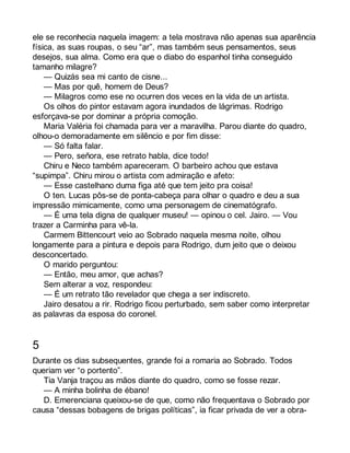ele se reconhecia naquela imagem: a tela mostrava não apenas sua aparência 
física, as suas roupas, o seu “ar”, mas também seus pensamentos, seus 
desejos, sua alma. Como era que o diabo do espanhol tinha conseguido 
tamanho milagre? 
— Quizás sea mi canto de cisne... 
— Mas por quê, homem de Deus? 
— Milagros como ese no ocurren dos veces en la vida de un artista. 
Os olhos do pintor estavam agora inundados de lágrimas. Rodrigo 
esforçava-se por dominar a própria comoção. 
Maria Valéria foi chamada para ver a maravilha. Parou diante do quadro, 
olhou-o demoradamente em silêncio e por fim disse: 
— Só falta falar. 
— Pero, señora, ese retrato habla, dice todo! 
Chiru e Neco também apareceram. O barbeiro achou que estava 
“supimpa”. Chiru mirou o artista com admiração e afeto: 
— Esse castelhano duma figa até que tem jeito pra coisa! 
O ten. Lucas pôs-se de ponta-cabeça para olhar o quadro e deu a sua 
impressão mimicamente, como uma personagem de cinematógrafo. 
— É uma tela digna de qualquer museu! — opinou o cel. Jairo. — Vou 
trazer a Carminha para vê-la. 
Carmem Bittencourt veio ao Sobrado naquela mesma noite, olhou 
longamente para a pintura e depois para Rodrigo, dum jeito que o deixou 
desconcertado. 
O marido perguntou: 
— Então, meu amor, que achas? 
Sem alterar a voz, respondeu: 
— É um retrato tão revelador que chega a ser indiscreto. 
Jairo desatou a rir. Rodrigo ficou perturbado, sem saber como interpretar 
as palavras da esposa do coronel. 
5 
Durante os dias subsequentes, grande foi a romaria ao Sobrado. Todos 
queriam ver “o portento”. 
Tia Vanja traçou as mãos diante do quadro, como se fosse rezar. 
— A minha bolinha de ébano! 
D. Emerenciana queixou-se de que, como não frequentava o Sobrado por 
causa “dessas bobagens de brigas políticas”, ia ficar privada de ver a obra- 
 