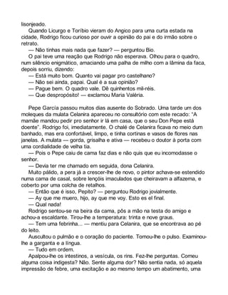 lisonjeado. 
Quando Licurgo e Toríbio vieram do Angico para uma curta estada na 
cidade, Rodrigo ficou curioso por ouvir a opinião do pai e do irmão sobre o 
retrato. 
— Não tinhas mais nada que fazer? — perguntou Bio. 
O pai teve uma reação que Rodrigo não esperava. Olhou para o quadro, 
num silêncio enigmático, amaciando uma palha de milho com a lâmina da faca, 
depois sorriu, dizendo: 
— Está muito bom. Quanto vai pagar pro castelhano? 
— Não sei ainda, papai. Qual é a sua opinião? 
— Pague bem. O quadro vale. Dê quinhentos mil-réis. 
— Que despropósito! — exclamou Maria Valéria. 
Pepe García passou muitos dias ausente do Sobrado. Uma tarde um dos 
moleques da mulata Celanira apareceu no consultório com este recado: “A 
mamãe mandou pedir pro senhor ir lá em casa, que o seu Don Pepe está 
doente”. Rodrigo foi, imediatamente. O chalé de Celanira ficava no meio dum 
banhado, mas era confortável, limpo, e tinha cortinas e vasos de flores nas 
janelas. A mulata — gorda, grisalha e ativa — recebeu o doutor à porta com 
uma cordialidade de velha tia. 
— Pois o Pepe caiu de cama faz dias e não quis que eu incomodasse o 
senhor. 
— Devia ter me chamado em seguida, dona Celanira. 
Muito pálido, a pera já a crescer-lhe de novo, o pintor achava-se estendido 
numa cama de casal, sobre lençóis imaculados que cheiravam a alfazema, e 
coberto por uma colcha de retalhos. 
— Então que é isso, Pepito? — perguntou Rodrigo jovialmente. 
— Ay que me muero, hijo, ay que me voy. Esto es el final. 
— Qual nada! 
Rodrigo sentou-se na beira da cama, pôs a mão na testa do amigo e 
achou-a escaldante. Tirou-lhe a temperatura: trinta e nove graus. 
— Tem uma febrinha... — mentiu para Celanira, que se encontrava ao pé 
do leito. 
Auscultou o pulmão e o coração do paciente. Tomou-lhe o pulso. Examinou-lhe 
a garganta e a língua. 
— Tudo em ordem. 
Apalpou-lhe os intestinos, a vesícula, os rins. Fez-lhe perguntas. Comeu 
alguma coisa indigesta? Não. Sente alguma dor? Não sentia nada, só aquela 
impressão de febre, uma excitação e ao mesmo tempo um abatimento, uma 
 