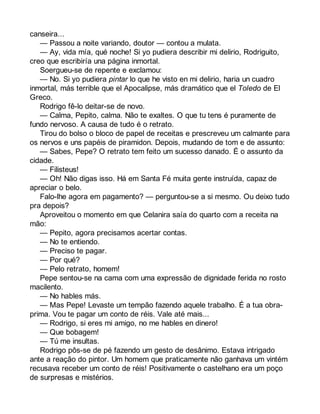 canseira... 
— Passou a noite variando, doutor — contou a mulata. 
— Ay, vida mía, qué noche! Si yo pudiera describir mi delirio, Rodriguito, 
creo que escribiría una página inmortal. 
Soergueu-se de repente e exclamou: 
— No. Si yo pudiera pintar lo que he visto en mi delirio, haria un cuadro 
inmortal, más terrible que el Apocalipse, más dramático que el Toledo de El 
Greco. 
Rodrigo fê-lo deitar-se de novo. 
— Calma, Pepito, calma. Não te exaltes. O que tu tens é puramente de 
fundo nervoso. A causa de tudo é o retrato. 
Tirou do bolso o bloco de papel de receitas e prescreveu um calmante para 
os nervos e uns papéis de piramidon. Depois, mudando de tom e de assunto: 
— Sabes, Pepe? O retrato tem feito um sucesso danado. É o assunto da 
cidade. 
— Filisteus! 
— Oh! Não digas isso. Há em Santa Fé muita gente instruída, capaz de 
apreciar o belo. 
Falo-lhe agora em pagamento? — perguntou-se a si mesmo. Ou deixo tudo 
pra depois? 
Aproveitou o momento em que Celanira saía do quarto com a receita na 
mão:— 
Pepito, agora precisamos acertar contas. 
— No te entiendo. 
— Preciso te pagar. 
— Por qué? 
— Pelo retrato, homem! 
Pepe sentou-se na cama com uma expressão de dignidade ferida no rosto 
macilento. 
— No hables más. 
— Mas Pepe! Levaste um tempão fazendo aquele trabalho. É a tua obra-prima. 
Vou te pagar um conto de réis. Vale até mais... 
— Rodrigo, si eres mi amigo, no me hables en dinero! 
— Que bobagem! 
— Tú me insultas. 
Rodrigo pôs-se de pé fazendo um gesto de desânimo. Estava intrigado 
ante a reação do pintor. Um homem que praticamente não ganhava um vintém 
recusava receber um conto de réis! Positivamente o castelhano era um poço 
de surpresas e mistérios. 
 