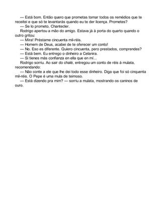 — Está bom. Então quero que prometas tomar todos os remédios que te 
receitei e que só te levantarás quando eu te der licença. Prometes? 
— Se lo prometo, Chantecler. 
Rodrigo apertou a mão do amigo. Estava já à porta do quarto quando o 
outro gritou: 
— Mira! Préstame cincuenta mil-réis. 
— Homem de Deus, acabei de te oferecer um conto! 
— No. Eso es diferente. Quiero cincuenta, pero prestados, comprendes? 
— Está bem. Eu entrego o dinheiro a Celanira. 
— Si tienes más confianza en ella que en mí... 
Rodrigo sorriu. Ao sair do chalé, entregou um conto de réis à mulata, 
recomendando: 
— Não conte a ele que lhe dei todo esse dinheiro. Diga que foi só cinquenta 
mil-réis. O Pepe é uma mula de teimoso. 
— Está dizendo pra mim? — sorriu a mulata, mostrando os caninos de 
ouro. 
 