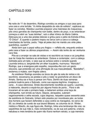 CAPÍTULO XXII 
1 
Na noite de 11 de dezembro, Rodrigo convidou os amigos a sua casa para 
uma ceia e uma tertúlia. “A minha despedida da vida de solteiro”, explicava ao 
fazer os convites. Mandou Laurinda preparar uma maionese de maquereau, 
pôs cinco garrafas de champanha num balde, dentro do poço, e ao entardecer 
começou a abrir as “suas latinhas”, sob o olhar irônico de Maria Valéria. 
Debruçou-se a uma das janelas laterais e gritou para o pátio da Estrela-d’Alva, 
“Ó Chico!”. E quando o padeiro trepou na cerca com a cara e a cabeça 
manchadas de farinha, pediu: “Hoje ali pelas dez me manda uns vinte pães 
quentinhos, ouviste?”. 
Ainda bem que o papai voltou pro Angico — refletia ele, enquanto andava 
pela casa a fazer os últimos preparativos. — Assim não tenho de ver nenhuma 
cara feia. 
Pôs-se a arranjar na sala de visitas e no escritório as rosas e os junquilhos 
que tia Vanja lhe mandara ao entardecer. Estava a contemplar, com a cabeça 
inclinada para um lado, o vaso que se achava sobre o consolo quando 
Laurinda entrou e, lançando-lhe um olhar truculento, murmurou: “Maricão!”. 
Rodrigo, que a enxergava pelo espelho, respondeu-lhe com um gesto 
obsceno, que pretendia ser uma afirmação de sua masculinidade. “Bandalho!”, 
exclamou a mulata, com fingida cólera. 
Ao anoitecer Rodrigo acendeu os bicos de gás da sala de visitas e do 
escritório, escancarou as janelas e pôs a rodar no gramofone um disco de 
Amato. Sentou-se e ficou a pensar em Flora. Dentro de duas semanas 
poderia trazê-la para o Sobrado, como sua esposa legítima. Imaginou a 
cena... A casa silenciosa. Dinda discretamente recolhida ao quarto, Laurinda, 
a indecente, decerto a espiá-los por alguma fresta de porta... Flora e ele 
trocariam ali na sala o primeiro beijo, e beberiam ambos uma taça de 
champanha, num brinde ao futuro. Depois, abraçados, subiriam 
vagarosamente a velha escada, cujos degraus, naqueles quase sessenta anos 
de existência do Sobrado, tinham sido pisados por incontáveis pés: as botas 
dos homens que haviam defendido a casa contra os maragatos, no cerco de 
95; os chinelos de ourelo de sua bisavó Bibiana; os coturnos do dr. Winter, 
médico e filósofo, de cuja figura ele, Rodrigo, tinha uma lembrança tão viva; os 
sapatinhos de sua mãe e, mais remotamente, os de sua avó paterna, criatura 
nebulosa e meio lendária de quem não ficara nenhum retrato, e cuja memória 
 
