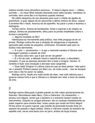 andava envolta numa atmosfera equívoca... E daqui a alguns anos — refletiu, 
sorrindo — os meus filhos estarão descendo essa velha escada, montados no 
corrimão, bem como Bio e eu fazíamos quando meninos. 
De súbito despertou de seu devaneio para ouvir o chiado da agulha do 
gramofone, a qual, depois de ter percorrido a última ranhura do disco, estava 
a arranhar-lhe o rótulo. Acercou-se do aparelho, fez parar o prato e levantou o 
diafragma. 
Toríbio entrou. Estava de bombachas, botas e esporas e de chapéu na 
cabeça. Sentou-se pesadamente, olhou para os jornais empilhados sobre o 
bureau e perguntou: 
— Alguma novidade no Rio? 
Interessava-se mornamente pela política, mas tinha preguiça de ler os 
jornais. Rodrigo contou-lhe que a situação de insegurança e inquietude, 
agravada pela revolta da esquadra, continuava. Circulavam pelo país os 
boatos mais alarmantes. 
— E o pior — acrescentou — é que o marechal mandou à Câmara uma 
mensagem pedindo o estado de sítio! 
— Se essa coisa vem, que é que vai ser da gente? 
— É o fim de tudo, a debacle moral e material do país, o descalabro 
completo. O que as pessoas decentes têm a fazer é emigrar, homem. O 
remédio é fazer uma revolução e derrubar esse sargentão. 
— Qual nada! Emigrar é a última coisa em que se deve pensar. Inda quero 
ver o senador Pinheiro passar pra São Luís, de crista caída... isso se escapar 
com vida e não for parar na cadeia. 
Rodrigo sorriu. Aquilo era muito bonito de dizer, mas tudo indicava que o 
governo estava forte e que a Câmara e o Senado iam votar a favor do estado 
de sítio. 
2 
Rodrigo estava debruçado à janela quando viu três vultos aproximaremse do 
Sobrado. Reconheceu neles Neco, Chiru e Saturnino. Os menestréis! — 
pensou com alegria, vendo que o barbeiro e o ecônomo haviam trazido os 
instrumentos. Quando os amigos entraram, ele os conduziu imediatamente ao 
andar superior para mostrar-lhes “umas coisas que recebi de Porto Alegre”. 
Fê-los entrar no quarto nupcial, cuja mobília de jacarandá lavrado tinha um 
aspecto de pesada e digna solidez. Sobre o mármore rosado do lavatório de 
espelho oval, via-se uma bacia com um jarro, ambos de louça branca 
 