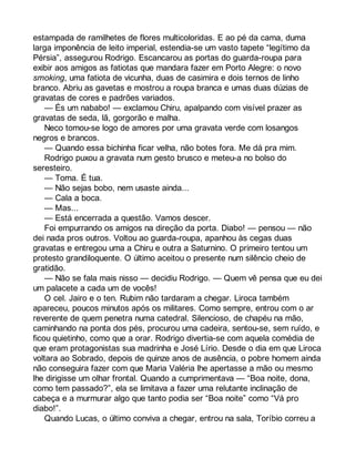 estampada de ramilhetes de flores multicoloridas. E ao pé da cama, duma 
larga imponência de leito imperial, estendia-se um vasto tapete “legítimo da 
Pérsia”, assegurou Rodrigo. Escancarou as portas do guarda-roupa para 
exibir aos amigos as fatiotas que mandara fazer em Porto Alegre: o novo 
smoking, uma fatiota de vicunha, duas de casimira e dois ternos de linho 
branco. Abriu as gavetas e mostrou a roupa branca e umas duas dúzias de 
gravatas de cores e padrões variados. 
— És um nababo! — exclamou Chiru, apalpando com visível prazer as 
gravatas de seda, lã, gorgorão e malha. 
Neco tomou-se logo de amores por uma gravata verde com losangos 
negros e brancos. 
— Quando essa bichinha ficar velha, não botes fora. Me dá pra mim. 
Rodrigo puxou a gravata num gesto brusco e meteu-a no bolso do 
seresteiro. 
— Toma. É tua. 
— Não sejas bobo, nem usaste ainda... 
— Cala a boca. 
— Mas... 
— Está encerrada a questão. Vamos descer. 
Foi empurrando os amigos na direção da porta. Diabo! — pensou — não 
dei nada pros outros. Voltou ao guarda-roupa, apanhou às cegas duas 
gravatas e entregou uma a Chiru e outra a Saturnino. O primeiro tentou um 
protesto grandiloquente. O último aceitou o presente num silêncio cheio de 
gratidão. 
— Não se fala mais nisso — decidiu Rodrigo. — Quem vê pensa que eu dei 
um palacete a cada um de vocês! 
O cel. Jairo e o ten. Rubim não tardaram a chegar. Liroca também 
apareceu, poucos minutos após os militares. Como sempre, entrou com o ar 
reverente de quem penetra numa catedral. Silencioso, de chapéu na mão, 
caminhando na ponta dos pés, procurou uma cadeira, sentou-se, sem ruído, e 
ficou quietinho, como que a orar. Rodrigo divertia-se com aquela comédia de 
que eram protagonistas sua madrinha e José Lírio. Desde o dia em que Liroca 
voltara ao Sobrado, depois de quinze anos de ausência, o pobre homem ainda 
não conseguira fazer com que Maria Valéria lhe apertasse a mão ou mesmo 
lhe dirigisse um olhar frontal. Quando a cumprimentava — “Boa noite, dona, 
como tem passado?”, ela se limitava a fazer uma relutante inclinação de 
cabeça e a murmurar algo que tanto podia ser “Boa noite” como “Vá pro 
diabo!”. 
Quando Lucas, o último conviva a chegar, entrou na sala, Toríbio correu a 
 