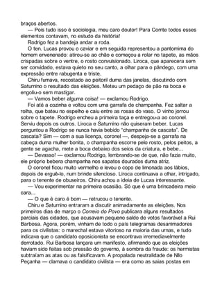 braços abertos. 
— Pois tudo isso é sociologia, meu caro doutor! Para Comte todos esses 
elementos contavam, no estudo da história! 
Rodrigo fez a bandeja andar a roda. 
O ten. Lucas provou o caviar e em seguida representou a pantomima do 
homem envenenado: atirou-se ao chão e começou a rolar no tapete, as mãos 
crispadas sobre o ventre, o rosto convulsionado. Liroca, que aparecera sem 
ser convidado, estava quieto no seu canto, a olhar para o pândego, com uma 
expressão entre rabugenta e triste. 
Chiru fumava, recostado ao peitoril duma das janelas, discutindo com 
Saturnino o resultado das eleições. Meteu um pedaço de pão na boca e 
engoliu-o sem mastigar. 
— Vamos beber alguma coisa! — exclamou Rodrigo. 
Foi até a cozinha e voltou com uma garrafa de champanha. Fez saltar a 
rolha, que bateu no espelho e caiu entre as rosas do vaso. O vinho jorrou 
sobre o tapete. Rodrigo encheu a primeira taça e entregou-a ao coronel. 
Serviu depois os outros. Liroca e Saturnino não quiseram beber. Lucas 
perguntou a Rodrigo se nunca havia bebido “champanha de cascata”. De 
cascata? Sim — com a sua licença, coronel —, despeja-se a garrafa na 
cabeça duma mulher bonita, o champanha escorre pelo rosto, pelos peitos, a 
gente se agacha, mete a boca debaixo dos seios da criatura, e bebe... 
— Devasso! — exclamou Rodrigo, lembrando-se de que, não fazia muito, 
ele próprio bebera champanha nos sapatos dourados duma atriz. 
O coronel ficou muito vermelho e levou o copo de limonada aos lábios, 
depois de erguê-lo, num brinde silencioso. Liroca continuava a olhar, intrigado, 
para o tenente de obuseiros. Chiru achou a ideia de Lucas interessante. 
— Vou experimentar na primeira ocasião. Só que é uma brincadeira meio 
cara... 
— O que é caro é bom — retrucou o tenente. 
Chiru e Saturnino entraram a discutir animadamente as eleições. Nos 
primeiros dias de março o Correio do Povo publicara alguns resultados 
parciais das cidades, que acusavam pequeno saldo de votos favorável a Rui 
Barbosa. Agora, porém, vinham de todo o país telegramas desanimadores 
para os civilistas: o marechal estava vitorioso na maioria das urnas, e tudo 
indicava que o candidato oposicionista se encontrava irremediavelmente 
derrotado. Rui Barbosa lançara um manifesto, afirmando que as eleições 
haviam sido feitas sob pressão do governo, à sombra da fraude: os hermistas 
subtraíam as atas ou as falsificavam. A propalada neutralidade de Nilo 
Peçanha — clamava o candidato civilista — era como as saias postas em 
 
