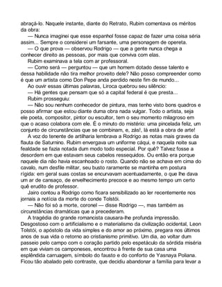 abraçá-lo. Naquele instante, diante do Retrato, Rubim comentava os méritos 
da obra: 
— Nunca imaginei que esse espanhol fosse capaz de fazer uma coisa séria 
assim... Sempre o considerei um farsante, uma personagem de opereta. 
— O que prova — observou Rodrigo — que a gente nunca chega a 
conhecer direito as pessoas, por mais que conviva com elas. 
Rubim examinava a tela com ar professoral. 
— Como será — perguntou — que um homem dotado desse talento e 
dessa habilidade não tira melhor proveito dele? Não posso compreender como 
é que um artista como Don Pepe anda perdido neste fim de mundo... 
Ao ouvir essas últimas palavras, Liroca quebrou seu silêncio: 
— Há gentes que pensam que só a capital federal é que presta... 
Rubim prosseguiu: 
— Não sou nenhum conhecedor de pintura, mas tenho visto bons quadros e 
posso afirmar que estou diante duma obra nada vulgar. Todo o artista, seja 
ele poeta, compositor, pintor ou escultor, tem o seu momento milagroso em 
que o acaso colabora com ele. É o minuto do mistério: uma pincelada feliz, um 
conjunto de circunstâncias que se combinam, e, zás!, lá está a obra de arte! 
A voz do tenente de artilharia lembrava a Rodrigo as notas mais graves da 
flauta de Saturnino. Rubim envergava um uniforme cáqui, e naquela noite sua 
fealdade se fazia notada dum modo todo especial. Por quê? Talvez fosse a 
desordem em que estavam seus cabelos ressequidos. Ou então era porque 
naquele dia não havia escanhoado o rosto. Quando não se achava em cima do 
cavalo, num desfile militar, seu busto raramente se mantinha em postura 
rígida: em geral suas costas se encurvavam acentuadamente, o que lhe dava 
um ar de cansaço, de envelhecimento precoce e ao mesmo tempo um certo 
quê erudito de professor. 
Jairo contou a Rodrigo como ficara sensibilizado ao ler recentemente nos 
jornais a notícia da morte do conde Tolstói. 
— Não foi só a morte, coronel — disse Rodrigo —, mas também as 
circunstâncias dramáticas que a precederam. 
A tragédia do grande romancista causara-lhe profunda impressão. 
Desgostoso com o artificialismo e o materialismo da civilização ocidental, Leon 
Tolstói, o apóstolo da vida simples e do amor ao próximo, pregara nos últimos 
anos de sua vida o retorno ao cristianismo primitivo. Um dia, ao voltar dum 
passeio pelo campo com o coração partido pelo espetáculo da sórdida miséria 
em que viviam os camponeses, encontrou à frente de sua casa uma 
esplêndida carruagem, símbolo do fausto e do conforto de Yasnaya Poliana. 
Ficou tão abalado pelo contraste, que decidiu abandonar a família para levar a 
 