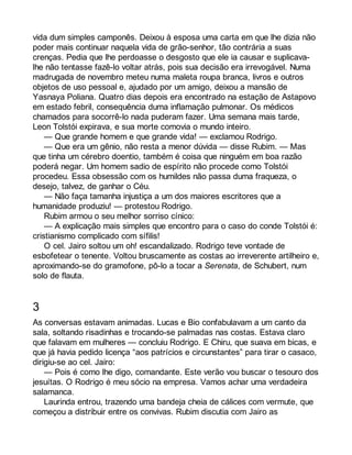 vida dum simples camponês. Deixou à esposa uma carta em que lhe dizia não 
poder mais continuar naquela vida de grão-senhor, tão contrária a suas 
crenças. Pedia que lhe perdoasse o desgosto que ele ia causar e suplicava-lhe 
não tentasse fazê-lo voltar atrás, pois sua decisão era irrevogável. Numa 
madrugada de novembro meteu numa maleta roupa branca, livros e outros 
objetos de uso pessoal e, ajudado por um amigo, deixou a mansão de 
Yasnaya Poliana. Quatro dias depois era encontrado na estação de Astapovo 
em estado febril, consequência duma inflamação pulmonar. Os médicos 
chamados para socorrê-lo nada puderam fazer. Uma semana mais tarde, 
Leon Tolstói expirava, e sua morte comovia o mundo inteiro. 
— Que grande homem e que grande vida! — exclamou Rodrigo. 
— Que era um gênio, não resta a menor dúvida — disse Rubim. — Mas 
que tinha um cérebro doentio, também é coisa que ninguém em boa razão 
poderá negar. Um homem sadio de espírito não procede como Tolstói 
procedeu. Essa obsessão com os humildes não passa duma fraqueza, o 
desejo, talvez, de ganhar o Céu. 
— Não faça tamanha injustiça a um dos maiores escritores que a 
humanidade produziu! — protestou Rodrigo. 
Rubim armou o seu melhor sorriso cínico: 
— A explicação mais simples que encontro para o caso do conde Tolstói é: 
cristianismo complicado com sífilis! 
O cel. Jairo soltou um oh! escandalizado. Rodrigo teve vontade de 
esbofetear o tenente. Voltou bruscamente as costas ao irreverente artilheiro e, 
aproximando-se do gramofone, pô-lo a tocar a Serenata, de Schubert, num 
solo de flauta. 
3 
As conversas estavam animadas. Lucas e Bio confabulavam a um canto da 
sala, soltando risadinhas e trocando-se palmadas nas costas. Estava claro 
que falavam em mulheres — concluiu Rodrigo. E Chiru, que suava em bicas, e 
que já havia pedido licença “aos patrícios e circunstantes” para tirar o casaco, 
dirigiu-se ao cel. Jairo: 
— Pois é como lhe digo, comandante. Este verão vou buscar o tesouro dos 
jesuítas. O Rodrigo é meu sócio na empresa. Vamos achar uma verdadeira 
salamanca. 
Laurinda entrou, trazendo uma bandeja cheia de cálices com vermute, que 
começou a distribuir entre os convivas. Rubim discutia com Jairo as 
 