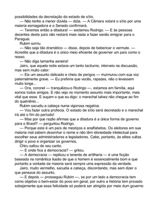 possibilidades da decretação do estado de sítio. 
— Não tenho a menor dúvida — dizia. — A Câmara votará o sítio por uma 
maioria esmagadora e o Senado confirmará. 
— Teremos então a ditadura! — exclamou Rodrigo. — E às pessoas 
decentes deste país não restará mais nada a fazer senão emigrar para o 
Paraguai. 
Rubim sorriu. 
— Não seja tão dramático — disse, depois de bebericar o vermute. — 
Acredite que a ditadura é o único meio eficiente de governar um país como o 
nosso. 
— Não diga tamanha asneira! 
Jairo, que aquela noite estava um tanto taciturno, interveio na discussão, 
mas sem muito calor: 
— Eis um assunto delicado e cheio de perigos — murmurou com sua voz 
paternalmente grave. — Eu preferia que vocês, rapazes, não o levassem 
muito longe... 
— Ora, coronel — tranquilizou-o Rodrigo —, estamos em família, aqui 
somos todos amigos. E não vejo no momento assunto mais importante, mais 
vital que esse. E ouçam o que eu digo: o marechal talvez não chegue ao fim 
do quatriênio... 
Rubim sacudiu a cabeça numa vigorosa negativa. 
— Vou fazer outra profecia. O estado de sítio será decretado e o marechal 
irá até o fim do período! 
— Mas por que razão afirmas que a ditadura é a única forma de governo 
para o Brasil? — perguntou Rodrigo. 
— Porque este é um país de mestiços e analfabetos. Os eleitores em sua 
maioria mal sabem desenhar o nome e não têm idoneidade intelectual para 
escolher seus administradores e legisladores. Cabe, portanto, às elites cultas 
dirigir o povo e organizar os governos. 
Chiru saltou de seu canto. 
— E onde fica a democracia? — gritou. 
— A democracia — replicou o tenente de artilharia — é uma ficção 
baseada na romântica ilusão de que o homem é essencialmente bom e que 
portanto a vontade da maioria será sempre uma expressão da verdade. 
Jairo, muito vermelho, sacudia a cabeça, discordando, mas sem dizer o 
que pensava do assunto. 
— E depois — prosseguiu Rubim —, se por um lado a democracia tem 
como objetivo o bem-estar do povo em geral, por outro a história tem provado 
sobejamente que essa felicidade só poderá ser atingida por meio dum governo 
 