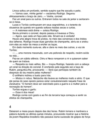 Liroca soltou um profundo, sentido suspiro que lhe sacudiu o peito. 
— Vamos cear, minha gente! — exclamou Rodrigo. Segurou 
afetuosamente o braço de Jairo. — Venha, coronel. 
Fez um sinal para os outros. Entraram todos na sala de jantar e sentaram-se 
à mesa. 
Lucas e Toríbio continuavam em seus segredinhos, e o tenente de 
obuseiros de quando em quando soltava risadas secas e curtas. 
— A maionese está divina — avisou Rodrigo. 
Serviu primeiro o coronel, depois passou a travessa a Chiru. 
— Agora, que cada um faça pela vida. Sirvam-se à vontade! 
Houve uma alegre troca de pratos, no meio das conversas e dos tinidos 
dos talheres. Rodrigo trouxe duas garrafas de champanha, abriu-as e andou 
com elas ao redor da mesa a encher as taças. 
Em dado momento ouviu-se, alta e clara no meio das outras, a voz de 
Toríbio: 
— ... uma morena macanuda, com uns peitorais de respeito, recém-caída 
na vida... 
Fez-se um súbito silêncio. Chiru e Neco romperam a rir e quiseram saber 
de quem se tratava. 
— Respeita os mais velhos, Bio — troçou Rodrigo, fazendo com a cabeça 
um sinal na direção do coronel. E enchendo pela segunda vez a taça de 
Rubim, perguntou-lhe, provocante: — Será que participas também do 
desprezo do teu mestre pelas mulheres? 
O artilheiro inclinou o busto para trás. 
— Modus in rebus. Nietzsche não levava as mulheres muito a sério. O que 
ele pensa do sexo oposto parece estar consubstanciado naquela frase de 
Zaratustra: “O homem deve ser exercitado para a guerra e a mulher para a 
recreação do homem”. 
Toríbio ergueu o garfo: 
— Esse é dos meus! 
Rodrigo comia com gosto e ao fim da terceira taça começou a sentir os 
efeitos do champanha. 
4 
Deixaram a mesa pouco depois das dez horas. Rubim tomara e mantivera a 
palavra durante os últimos quinze minutos, procurando mostrar que a história 
da jovem República brasileira não passava duma sucessão de golpes de força 
 