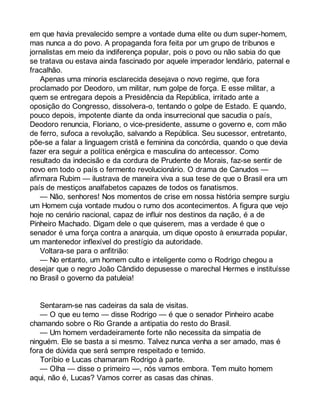 em que havia prevalecido sempre a vontade duma elite ou dum super-homem, 
mas nunca a do povo. A propaganda fora feita por um grupo de tribunos e 
jornalistas em meio da indiferença popular, pois o povo ou não sabia do que 
se tratava ou estava ainda fascinado por aquele imperador lendário, paternal e 
fracalhão. 
Apenas uma minoria esclarecida desejava o novo regime, que fora 
proclamado por Deodoro, um militar, num golpe de força. E esse militar, a 
quem se entregara depois a Presidência da República, irritado ante a 
oposição do Congresso, dissolvera-o, tentando o golpe de Estado. E quando, 
pouco depois, impotente diante da onda insurrecional que sacudia o país, 
Deodoro renuncia, Floriano, o vice-presidente, assume o governo e, com mão 
de ferro, sufoca a revolução, salvando a República. Seu sucessor, entretanto, 
põe-se a falar a linguagem cristã e feminina da concórdia, quando o que devia 
fazer era seguir a política enérgica e masculina do antecessor. Como 
resultado da indecisão e da cordura de Prudente de Morais, faz-se sentir de 
novo em todo o país o fermento revolucionário. O drama de Canudos — 
afirmara Rubim — ilustrava de maneira viva a sua tese de que o Brasil era um 
país de mestiços analfabetos capazes de todos os fanatismos. 
— Não, senhores! Nos momentos de crise em nossa história sempre surgiu 
um Homem cuja vontade mudou o rumo dos acontecimentos. A figura que vejo 
hoje no cenário nacional, capaz de influir nos destinos da nação, é a de 
Pinheiro Machado. Digam dele o que quiserem, mas a verdade é que o 
senador é uma força contra a anarquia, um dique oposto à enxurrada popular, 
um mantenedor inflexível do prestígio da autoridade. 
Voltara-se para o anfitrião: 
— No entanto, um homem culto e inteligente como o Rodrigo chegou a 
desejar que o negro João Cândido depusesse o marechal Hermes e instituísse 
no Brasil o governo da patuleia! 
Sentaram-se nas cadeiras da sala de visitas. 
— O que eu temo — disse Rodrigo — é que o senador Pinheiro acabe 
chamando sobre o Rio Grande a antipatia do resto do Brasil. 
— Um homem verdadeiramente forte não necessita da simpatia de 
ninguém. Ele se basta a si mesmo. Talvez nunca venha a ser amado, mas é 
fora de dúvida que será sempre respeitado e temido. 
Toríbio e Lucas chamaram Rodrigo à parte. 
— Olha — disse o primeiro —, nós vamos embora. Tem muito homem 
aqui, não é, Lucas? Vamos correr as casas das chinas. 
 
