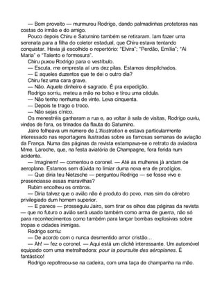 — Bom proveito — murmurou Rodrigo, dando palmadinhas protetoras nas 
costas do irmão e do amigo. 
Pouco depois Chiru e Saturnino também se retiraram. Iam fazer uma 
serenata para a filha do coletor estadual, que Chiru estava tentando 
conquistar. Havia já escolhido o repertório: “Elvira”; “Perdão, Emília”; “Ai 
Maria” e “Talento e formosura”. 
Chiru puxou Rodrigo para o vestíbulo. 
— Escuta, me empresta aí uns dez pilas. Estamos despilchados. 
— E aqueles duzentos que te dei o outro dia? 
Chiru fez uma cara grave. 
— Não. Aquele dinheiro é sagrado. É pra expedição. 
Rodrigo sorriu, meteu a mão no bolso e tirou uma cédula. 
— Não tenho nenhuma de vinte. Leva cinquenta. 
— Depois te trago o troco. 
— Não sejas cínico. 
Os menestréis ganharam a rua e, ao voltar à sala de visitas, Rodrigo ouviu, 
vindos de fora, os trinados da flauta do Saturnino. 
Jairo folheava um número de L’Illustration e estava particularmente 
interessado nas reportagens ilustradas sobre as famosas semanas de aviação 
da França. Numa das páginas da revista estampava-se o retrato da aviadora 
Mme. Laroche, que, na festa aviatória de Champagne, fora ferida num 
acidente. 
— Imaginem! — comentou o coronel. — Até as mulheres já andam de 
aeroplano. Estamos sem dúvida no limiar duma nova era de prodígios. 
— Que diria teu Nietzsche — perguntou Rodrigo — se fosse vivo e 
presenciasse essas maravilhas? 
Rubim encolheu os ombros. 
— Diria talvez que o avião não é produto do povo, mas sim do cérebro 
privilegiado dum homem superior. 
— E parece — prosseguiu Jairo, sem tirar os olhos das páginas da revista 
— que no futuro o avião será usado também como arma de guerra, não só 
para reconhecimentos como também para lançar bombas explosivas sobre 
tropas e cidades inimigas. 
Rodrigo sorriu: 
— De acordo com o nunca desmentido amor cristão... 
— Ah! — fez o coronel. — Aqui está um clichê interessante. Um automóvel 
equipado com uma metralhadora: pour la poursuite des aéroplanes. É 
fantástico! 
Rodrigo repoltreou-se na cadeira, com uma taça de champanha na mão. 
 