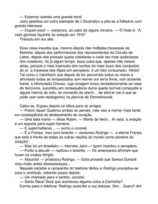 — Estamos vivendo uma grande hora! 
Jairo apanhou um outro exemplar de L’Illustration e pôs-se a folheá-lo com 
grande interesse. 
— Ouçam esta! — exclamou, ao cabo de alguns minutos. — O título é: “A 
mais gloriosa façanha da aviação em 1910”. 
Traduziu em voz alta: 
Essa coisa inaudita que, mesmo depois das múltiplas travessias da 
Mancha, depois das performances dos representantes do Circuito de 
Leste, depois das proezas quase cotidianas e cada vez mais audaciosas 
dos aviadores, há já algum tempo, essa coisa que, apenas três meses 
atrás, parecia o mais insensato dos sonhos do mais louco dos campeões 
do ar, a travessia dos Alpes em aeroplano, é um fato consumado. Hélas! 
Tal como o marinheiro que depois de ter percorrido todos os mares e 
afrontado todas as tempestades vem morrer em terra firme, num acidente 
banal, o infortunado Chavez, cuja coragem tocou verdadeiramente as raias 
do heroísmo, sucumbiu em consequência duma queda terrível começada a 
alguns metros do solo, no momento de aterrir... de aterrar (se é que se 
pode usar este neologismo) na planície de Domodossola. 
Calou-se. Ergueu depois os olhos para os amigos. 
— Pobre rapaz! Quebrou ambas as pernas, mas veio a morrer mais tarde 
em consequência do deslocamento do coração. 
— Uma bela morte — disse Rubim. — Morte de herói... Aí está, a aviação 
é um esporte para super-homens. 
— E supermulheres... — sorriu o coronel. 
— É a França, meu caro tenente — exclamou Rodrigo —, a eterna França, 
que está à frente de todas as outras nações do mundo como pioneira da 
aviação! 
— Mas foi um brasileiro — interveio Jairo — quem inventou o aeroplano. 
— Ponto a discutir — replicou o tenente. — Os americanos afirmam que 
foram os irmãos Wright. 
— Absurdo! — protestou Rodrigo. — Está provado que Santos Dumont 
voou muito antes dessesianques... 
Naquele instante a campainha do telefone tilintou e Rodrigo precipitou-se 
para o vestíbulo, voltando pouco depois: 
— Um chamado para o senhor, coronel. 
— Santo Deus! Será que aconteceu alguma coisa a Carminha? 
Correu para o telefone. Rodrigo ouviu-lhe a voz ansiosa. Sim... Quem? Ah! 
 