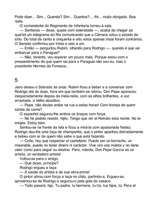 Pode dizer... Sim... Quando? Sim... Quantos?... Ah... muito obrigado. Boa 
noite. 
O comandante do Regimento de Infantaria tornou à sala. 
— Senhores — disse, quase com solenidade —, acaba de chegar ao 
quartel um telegrama do Rio comunicando que a Câmara votou o estado de 
sítio. Do total de cento e cinquenta e oito votos apenas treze foram contrários. 
O Senado confirmou por trinta e seis a um. 
— Então — perguntou Rubim, olhando para Rodrigo —, quando é que vai 
embarcar para o Paraguai? 
— Não, tenente, vou esperar um pouco mais. Porque estou com o 
pressentimento de que quem vai para o Paraguai não sou eu, mas o 
presidente Hermes da Fonseca... 
5 
Jairo deixou o Sobrado às onze. Rubim ficou a beber e a conversar com 
Rodrigo até às doze, hora em que também se retirou. Don Pepe apareceu 
inesperadamente depois da meia-noite, com os olhos brilhantes, a voz 
arrastada, o hálito alcoólico. 
— Pepe, não devias andar na rua a estas horas! Com licença de quem 
saíste da cama? 
O espanhol segurou-lhe ambos os braços com força. 
— No he podido resistir, hijito. Tengo que ver el Retrato esta noche. No te 
enojes. Estoy bien. 
Sentou-se na frente da tela e ficou a mirá-la com apaixonada fixidez. 
Rodrigo deu-lhe uma taça de champanha, que o pintor apanhou distraidamente 
e bebeu com ar de quem não sabe o que está fazendo. 
— Coño, hay que respectar el castellano. Puede ser un borracho, un 
miserable, puede no tener dinero ni carácter. Vive con una mulata y no tiene 
valor como para seguir su destino. Pero, mierda, Don Pepe García es un 
artista, un verdadero artista! 
Voltou-se para o amigo. 
— Qué dices, príncipe? 
Rodrigo ergueu a taça: 
— À saúde do artista e de sua obra-prima! 
O pintor atirou com força a taça no chão, partindo-a. Ergueu-se, 
aproximou-se de Rodrigo e segurou-o pela gola do casaco. 
— Todo pasará, hijo. Tu padre, tu hermano, tu tía, tus hijos, tú. Pero el 
 