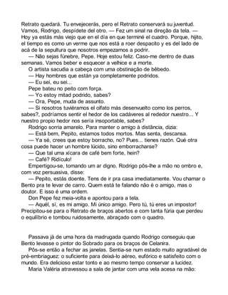 Retrato quedará. Tu envejecerás, pero el Retrato conservará su juventud. 
Vamos, Rodrigo, despídete del otro. — Fez um sinal na direção da tela. — 
Hoy ya estás más viejo que en el día en que terminé el cuadro. Porque, hijito, 
el tiempo es como un verme que nos está a roer despacito y es del lado de 
acá de la sepultura que nosotros empezamos a podrir. 
— Não sejas fúnebre, Pepe. Hoje estou feliz. Caso-me dentro de duas 
semanas. Vamos beber e esquecer a velhice e a morte. 
O artista sacudia a cabeça com uma obstinação de bêbedo. 
— Hay hombres que están ya completamente podridos. 
— Eu sei, eu sei... 
Pepe bateu no peito com força. 
— Yo estoy mitad podrido, sabes? 
— Ora, Pepe, muda de assunto. 
— Si nosotros tuviéramos el olfato más desenvuelto como los perros, 
sabes?, podríamos sentir el hedor de los cadáveres al rededor nuestro... Y 
nuestro propio hedor nos sería insoportable, sabes? 
Rodrigo sorria amarelo. Para manter o amigo à distância, dizia: 
— Está bem, Pepito, estamos todos mortos. Mas senta, descansa. 
— Ya sé, crees que estoy borracho, no? Pues... tienes razón. Qué otra 
cosa puede hacer un hombre lúcido, sino emborracharse? 
— Que tal uma xícara de café bem forte, hein? 
— Café? Ridículo! 
Empertigou-se, tomando um ar digno. Rodrigo pôs-lhe a mão no ombro e, 
com voz persuasiva, disse: 
— Pepito, estás doente. Tens de ir pra casa imediatamente. Vou chamar o 
Bento pra te levar de carro. Quem está te falando não é o amigo, mas o 
doutor. E isso é uma ordem. 
Don Pepe fez meia-volta e apontou para a tela. 
— Aquél, sí, es mi amigo. Mi único amigo. Pero tú, tú eres un impostor! 
Precipitou-se para o Retrato de braços abertos e com tanta fúria que perdeu 
o equilíbrio e tombou ruidosamente, abraçado com o quadro. 
Passava já de uma hora da madrugada quando Rodrigo conseguiu que 
Bento levasse o pintor do Sobrado para os braços de Celanira. 
Pôs-se então a fechar as janelas. Sentia-se num estado muito agradável de 
pré-embriaguez: o suficiente para deixá-lo aéreo, eufórico e satisfeito com o 
mundo. Era delicioso estar tonto e ao mesmo tempo conservar a lucidez. 
Maria Valéria atravessou a sala de jantar com uma vela acesa na mão: 
 