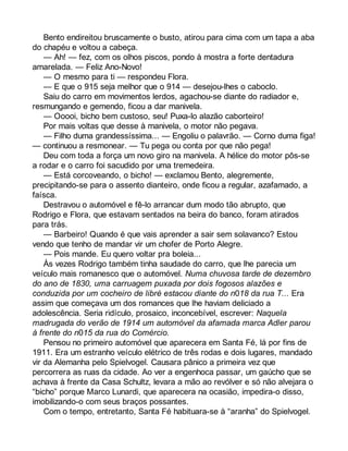 Bento endireitou bruscamente o busto, atirou para cima com um tapa a aba 
do chapéu e voltou a cabeça. 
— Ah! — fez, com os olhos piscos, pondo à mostra a forte dentadura 
amarelada. — Feliz Ano-Novo! 
— O mesmo para ti — respondeu Flora. 
— E que o 915 seja melhor que o 914 — desejou-lhes o caboclo. 
Saiu do carro em movimentos lerdos, agachou-se diante do radiador e, 
resmungando e gemendo, ficou a dar manivela. 
— Ooooi, bicho bem custoso, seu! Puxa-lo alazão caborteiro! 
Por mais voltas que desse à manivela, o motor não pegava. 
— Filho duma grandessíssima... — Engoliu o palavrão. — Corno duma figa! 
— continuou a resmonear. — Tu pega ou conta por que não pega! 
Deu com toda a força um novo giro na manivela. A hélice do motor pôs-se 
a rodar e o carro foi sacudido por uma tremedeira. 
— Está corcoveando, o bicho! — exclamou Bento, alegremente, 
precipitando-se para o assento dianteiro, onde ficou a regular, azafamado, a 
faísca. 
Destravou o automóvel e fê-lo arrancar dum modo tão abrupto, que 
Rodrigo e Flora, que estavam sentados na beira do banco, foram atirados 
para trás. 
— Barbeiro! Quando é que vais aprender a sair sem solavanco? Estou 
vendo que tenho de mandar vir um chofer de Porto Alegre. 
— Pois mande. Eu quero voltar pra boleia... 
Às vezes Rodrigo também tinha saudade do carro, que lhe parecia um 
veículo mais romanesco que o automóvel. Numa chuvosa tarde de dezembro 
do ano de 1830, uma carruagem puxada por dois fogosos alazões e 
conduzida por um cocheiro de libré estacou diante do n018 da rua T... Era 
assim que começava um dos romances que lhe haviam deliciado a 
adolescência. Seria ridículo, prosaico, inconcebível, escrever: Naquela 
madrugada do verão de 1914 um automóvel da afamada marca Adler parou 
à frente do n015 da rua do Comércio. 
Pensou no primeiro automóvel que aparecera em Santa Fé, lá por fins de 
1911. Era um estranho veículo elétrico de três rodas e dois lugares, mandado 
vir da Alemanha pelo Spielvogel. Causara pânico a primeira vez que 
percorrera as ruas da cidade. Ao ver a engenhoca passar, um gaúcho que se 
achava à frente da Casa Schultz, levara a mão ao revólver e só não alvejara o 
“bicho” porque Marco Lunardi, que aparecera na ocasião, impedira-o disso, 
imobilizando-o com seus braços possantes. 
Com o tempo, entretanto, Santa Fé habituara-se à “aranha” do Spielvogel. 
 