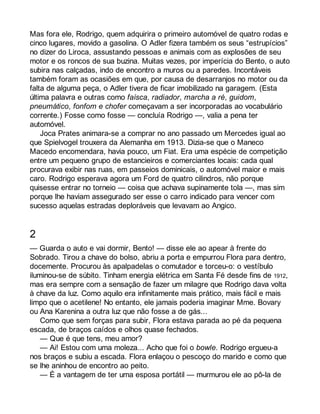 Mas fora ele, Rodrigo, quem adquirira o primeiro automóvel de quatro rodas e 
cinco lugares, movido a gasolina. O Adler fizera também os seus “estrupícios” 
no dizer do Liroca, assustando pessoas e animais com as explosões de seu 
motor e os roncos de sua buzina. Muitas vezes, por imperícia do Bento, o auto 
subira nas calçadas, indo de encontro a muros ou a paredes. Incontáveis 
também foram as ocasiões em que, por causa de desarranjos no motor ou da 
falta de alguma peça, o Adler tivera de ficar imobilizado na garagem. (Esta 
última palavra e outras como faísca, radiador, marcha a ré, guidom, 
pneumático, fonfom e chofer começavam a ser incorporadas ao vocabulário 
corrente.) Fosse como fosse — concluía Rodrigo —, valia a pena ter 
automóvel. 
Joca Prates animara-se a comprar no ano passado um Mercedes igual ao 
que Spielvogel trouxera da Alemanha em 1913. Dizia-se que o Maneco 
Macedo encomendara, havia pouco, um Fiat. Era uma espécie de competição 
entre um pequeno grupo de estancieiros e comerciantes locais: cada qual 
procurava exibir nas ruas, em passeios dominicais, o automóvel maior e mais 
caro. Rodrigo esperava agora um Ford de quatro cilindros, não porque 
quisesse entrar no torneio — coisa que achava supinamente tola —, mas sim 
porque lhe haviam assegurado ser esse o carro indicado para vencer com 
sucesso aquelas estradas deploráveis que levavam ao Angico. 
2 
— Guarda o auto e vai dormir, Bento! — disse ele ao apear à frente do 
Sobrado. Tirou a chave do bolso, abriu a porta e empurrou Flora para dentro, 
docemente. Procurou às apalpadelas o comutador e torceu-o: o vestíbulo 
iluminou-se de súbito. Tinham energia elétrica em Santa Fé desde fins de 1912, 
mas era sempre com a sensação de fazer um milagre que Rodrigo dava volta 
à chave da luz. Como aquilo era infinitamente mais prático, mais fácil e mais 
limpo que o acetilene! No entanto, ele jamais poderia imaginar Mme. Bovary 
ou Ana Karenina a outra luz que não fosse a de gás... 
Como que sem forças para subir, Flora estava parada ao pé da pequena 
escada, de braços caídos e olhos quase fechados. 
— Que é que tens, meu amor? 
— Ai! Estou com uma moleza... Acho que foi o bowle. Rodrigo ergueu-a 
nos braços e subiu a escada. Flora enlaçou o pescoço do marido e como que 
se lhe aninhou de encontro ao peito. 
— É a vantagem de ter uma esposa portátil — murmurou ele ao pô-la de 
 