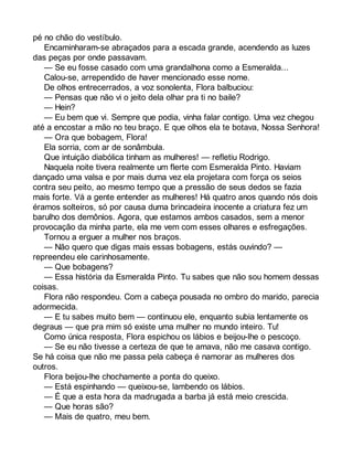 pé no chão do vestíbulo. 
Encaminharam-se abraçados para a escada grande, acendendo as luzes 
das peças por onde passavam. 
— Se eu fosse casado com uma grandalhona como a Esmeralda... 
Calou-se, arrependido de haver mencionado esse nome. 
De olhos entrecerrados, a voz sonolenta, Flora balbuciou: 
— Pensas que não vi o jeito dela olhar pra ti no baile? 
— Hein? 
— Eu bem que vi. Sempre que podia, vinha falar contigo. Uma vez chegou 
até a encostar a mão no teu braço. E que olhos ela te botava, Nossa Senhora! 
— Ora que bobagem, Flora! 
Ela sorria, com ar de sonâmbula. 
Que intuição diabólica tinham as mulheres! — refletiu Rodrigo. 
Naquela noite tivera realmente um flerte com Esmeralda Pinto. Haviam 
dançado uma valsa e por mais duma vez ela projetara com força os seios 
contra seu peito, ao mesmo tempo que a pressão de seus dedos se fazia 
mais forte. Vá a gente entender as mulheres! Há quatro anos quando nós dois 
éramos solteiros, só por causa duma brincadeira inocente a criatura fez um 
barulho dos demônios. Agora, que estamos ambos casados, sem a menor 
provocação da minha parte, ela me vem com esses olhares e esfregações. 
Tornou a erguer a mulher nos braços. 
— Não quero que digas mais essas bobagens, estás ouvindo? — 
repreendeu ele carinhosamente. 
— Que bobagens? 
— Essa história da Esmeralda Pinto. Tu sabes que não sou homem dessas 
coisas. 
Flora não respondeu. Com a cabeça pousada no ombro do marido, parecia 
adormecida. 
— E tu sabes muito bem — continuou ele, enquanto subia lentamente os 
degraus — que pra mim só existe uma mulher no mundo inteiro. Tu! 
Como única resposta, Flora espichou os lábios e beijou-lhe o pescoço. 
— Se eu não tivesse a certeza de que te amava, não me casava contigo. 
Se há coisa que não me passa pela cabeça é namorar as mulheres dos 
outros. 
Flora beijou-lhe chochamente a ponta do queixo. 
— Está espinhando — queixou-se, lambendo os lábios. 
— É que a esta hora da madrugada a barba já está meio crescida. 
— Que horas são? 
— Mais de quatro, meu bem. 
 