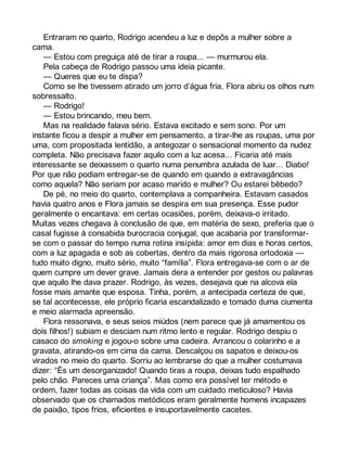 Entraram no quarto, Rodrigo acendeu a luz e depôs a mulher sobre a 
cama. 
— Estou com preguiça até de tirar a roupa... — murmurou ela. 
Pela cabeça de Rodrigo passou uma ideia picante. 
— Queres que eu te dispa? 
Como se lhe tivessem atirado um jorro d’água fria, Flora abriu os olhos num 
sobressalto. 
— Rodrigo! 
— Estou brincando, meu bem. 
Mas na realidade falava sério. Estava excitado e sem sono. Por um 
instante ficou a despir a mulher em pensamento, a tirar-lhe as roupas, uma por 
uma, com propositada lentidão, a antegozar o sensacional momento da nudez 
completa. Não precisava fazer aquilo com a luz acesa... Ficaria até mais 
interessante se deixassem o quarto numa penumbra azulada de luar... Diabo! 
Por que não podiam entregar-se de quando em quando a extravagâncias 
como aquela? Não seriam por acaso marido e mulher? Ou estarei bêbedo? 
De pé, no meio do quarto, contemplava a companheira. Estavam casados 
havia quatro anos e Flora jamais se despira em sua presença. Esse pudor 
geralmente o encantava: em certas ocasiões, porém, deixava-o irritado. 
Muitas vezes chegava à conclusão de que, em matéria de sexo, preferia que o 
casal fugisse à consabida burocracia conjugal, que acabaria por transformar-se 
com o passar do tempo numa rotina insípida: amor em dias e horas certos, 
com a luz apagada e sob as cobertas, dentro da mais rigorosa ortodoxia — 
tudo muito digno, muito sério, muito “família”. Flora entregava-se com o ar de 
quem cumpre um dever grave. Jamais dera a entender por gestos ou palavras 
que aquilo lhe dava prazer. Rodrigo, às vezes, desejava que na alcova ela 
fosse mais amante que esposa. Tinha, porém, a antecipada certeza de que, 
se tal acontecesse, ele próprio ficaria escandalizado e tomado duma ciumenta 
e meio alarmada apreensão. 
Flora ressonava, e seus seios miúdos (nem parece que já amamentou os 
dois filhos!) subiam e desciam num ritmo lento e regular. Rodrigo despiu o 
casaco do smoking e jogou-o sobre uma cadeira. Arrancou o colarinho e a 
gravata, atirando-os em cima da cama. Descalçou os sapatos e deixou-os 
virados no meio do quarto. Sorriu ao lembrarse do que a mulher costumava 
dizer: “És um desorganizado! Quando tiras a roupa, deixas tudo espalhado 
pelo chão. Pareces uma criança”. Mas como era possível ter método e 
ordem, fazer todas as coisas da vida com um cuidado meticuloso? Havia 
observado que os chamados metódicos eram geralmente homens incapazes 
de paixão, tipos frios, eficientes e insuportavelmente cacetes. 
 