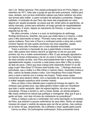 nem o dr. Matias ignorava. Pois aquela prolongada farra em Porto Alegre, em 
setembro de 1911, tinha sido a purga de que ele tanto precisava. Voltara para 
casa, aliviado, com um leve sentimento culposo que fizera redobrar seu amor, 
sua ternura pela mulher, a quem cumulara de atenções e presentes. Chegara, 
satisfeito, à conclusão de que Flora não havia sido prejudicada em coisa 
alguma por aquela escapada, ao passo que ele, tendo salvo as aparências, se 
sentia renovado, pronto para enfrentar um longo período de respeitabilidade 
monogâmica. E assim, depois do nascimento de Floriano, o casal tivera sua 
segunda lua de mel... 
De olhos cerrados, a fumar e a ouvir os borborigmos do estômago, 
Rodrigo lembrava-se, divertido, das juras que então fizera a si mesmo, a olhar 
para o filho adormecido no berço: “Prometo nunca mais andar atrás das 
outras mulheres. Para mim a Flora é e continuará sendo a única até a morte”. 
Curioso! Apesar de tudo quanto aconteceu nos anos seguintes, aquela 
promessa havia sido formulada com a mais absoluta sinceridade. 
Tivera a princípio a impressão de que a paternidade o tornara um homem 
novo. Não pudera nem tentara reprimir as lágrimas no dia em que pela 
primeira vez vira a mulher amamentando o filho. E que sensação agradável e 
ao mesmo tempo embaraçosa a de ter na cama à noite uma Flora maternal, 
de seios túmidos de leite, uma Flora alvoroçadamente feliz e apesar disso 
agoniadamente inquieta, a acordar a cada passo para olhar o filho no berço 
ao lado da cama. (“Será que essa criança está respirando direito? E se ela 
pega crupe? Meu Deus! O Floriano está ficando roxo...”) Rodrigo observara, 
perturbado, que a mulher e o filho tinham o mesmo cheiro: recendiam ambos a 
leite, cueiros de flanela úmidos e talco. Com frequência Flora trazia Floriano 
para a cama e dormia com a criança nos braços. Todas essas coisas 
concorriam para deixá-lo inibido, com a impressão de que possuir fisicamente 
a mulher naquela conjuntura seria cometer incesto. 
Abriu os olhos e ficou olhando para a espiral da fumaça do cigarro. Os 
chineses (que grande povo, que sábia gente!) tinham razão em reconhecer 
que todo o varão necessita, além da esposa legítima, de uma ou mais 
concubinas. Porque o homem é, sem a menor dúvida, um animal polígamo. 
Não existe nenhuma lei natural que justifique a monogamia. Mas que é que a 
gente vai fazer, com dois mil anos de cristianismo na consciência? 
Voltou a cabeça e pôs-se a contemplar com certa fascinação os tornozelos 
de Flora, que estavam a poucos centímetros de seus olhos. Sentiu um desejo 
travesso de erguer o vestido da esposa para ver-lhe as pernas, mas conteve-se 
no temor de que, despertando, ela o pilhasse a fazer aquele gesto juvenil. 
Cerrou os olhos. Os borborigmos continuavam. Estou precisando duma 
 