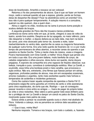 dose de bicarbonato. Amanhã a ressaca vai ser colossal. 
Retomou o fio dos pensamentos de alcova. Que é que vai fazer um homem 
moço, sadio e sensual quando vê que a esposa, grávida, perde as formas, 
deixa de despertar-lhe desejo? Ficar na abstinência como um eremita? Ora, 
isso não é para qualquer temperamento. A solução mesmo é a concubina, 
queiram ou não queiram, doa a quem doer... 
Atirou o cigarro no chão, revolveu-se na cama à procura duma posição e 
acabou deitado de bruços. 
A segunda gravidez de Flora não lhe trouxera menos problemas. 
Lembrava-se duma certa noite em que, já tarde, chegara à casa de volta do 
teatro, aonde fora sozinho. Despira-se de luz apagada, no maior silêncio, para 
não despertar a mulher, e depois deitara-se ao lado dela, mas bem na beira 
da cama, pois vivia obcecado pelo temor de, durante a noite, bater 
inadvertidamente no ventre dela, apertar-lhe os seios ou magoá-la fisicamente 
de qualquer outra forma. Era uma noite quente de fevereiro de 1913 e por muito 
tempo ele permanecera de olhos abertos, a recordar cenas da opereta a que 
assistira no Santa Cecília. Tinha a mente cheia de música, vozes e imagens. 
Ficara impressionado com Gina Carelli, a melhor Viúva Alegre que jamais vira 
em toda a sua vida. Era uma jovem italiana, muito benfeita de corpo, de 
cabelos oxigenados e olhos escuros, dona duma voz quente, duma doçura 
pegajosa. A soprano da companhia era uma ragazza de feições clássicas: sua 
beleza, tranquila e pura, convidava à contemplação estética. Mas La Carelli, a 
soubrette, essa tinha uma boniteza jovial e meio canalha, que provocava a 
ação erótica. Não era, entretanto, uma fêmea que fizesse pensar em sérias, 
vagarosas, profundas paixões de alcova, mas sim em escapadas ocasionais, 
amores roubados e urgentes, tanto mais excitantes quanto mais furtivos e 
temperados de acidentes e incidentes grotescos. 
Como lhe custara trazer aquela companhia de operetas a Santa Fé! O 
empresário exigia-lhe como garantia um mínimo de cento e vinte assinaturas 
para cinco espetáculos, de sorte que ele, Rodrigo — que só conseguira 
passar noventa e cinco entre os amigos —, tivera de pagar do próprio bolso 
as vinte e cinco restantes. Mas valera a pena gastar todo esse dinheiro para 
ter o privilégio de ver La Carelli a dançar um cancã no palco do Santa Cecília, 
mostrando quase meio palmo de coxa. 
Estava ainda a pensar na soubrette quando ouviu o choro mal abafado de 
Flora. Voltando a cabeça, vira na penumbra os ombros dela sacudidos por 
soluços. 
— Que é isso, minha filha? 
Nenhuma resposta. Tomara-a nos braços, com todo o cuidado, e, fazendo- 
 