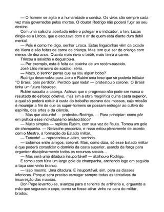 — O homem se agita e a humanidade o conduz. Os vivos são sempre cada 
vez mais governados pelos mortos. O doutor Rodrigo não poderá fugir ao seu 
destino. 
Com uma salsicha apertada entre o polegar e o indicador, o ten. Lucas 
dirigia-se a Liroca, que o escutava com o ar de quem está diante dum débil 
mental. 
— Pois é como lhe digo, senhor Liroca. Estas linguicinhas vêm da cidade 
de Viena e são feitas de carne de criança. Mas tem que ser de criança com 
menos de dez anos. Quanto mais novo o bebê, mais tenra a carne. 
Trincou a salsicha e degustou-a. 
— Por exemplo, esta é feita da coxinha de um recém-nascido. 
José Lírio mirava-o de soslaio, sério. 
— Moço, o senhor pensa que eu sou algum bobo? 
Rodrigo desenvolvia para Jairo e Rubim uma tese que se poderia intitular 
“O Brasil, país perdido”. Perdido qual nada! — protestou o coronel. O Brasil 
tinha um futuro fabuloso. 
Rubim sacudia a cabeça. Achava que o progresso não pode ser nunca o 
resultado do esforço coletivo, mas sim a obra magnífica duma casta superior, 
a qual só poderá existir à custa do trabalho escravo das massas, cuja missão 
é mourejar a fim de que os super-homens se possam entregar ao cultivo do 
espírito, das artes e da ciência. 
— Mas que absurdo! — protestou Rodrigo. — Para principiar: como pôr 
em prática esse individualismo aristocrático? 
— Muito simples — replicou Rubim, com sua voz de flauta. Tomou um gole 
de champanha. — Nietzsche preconiza, e nisso estou plenamente de acordo 
com o Mestre, a formação do Estado militar. 
— Tenente! — repreendeu-o Jairo, sorrindo. 
— Estamos entre amigos, coronel. Mas, como dizia, só esse Estado militar 
é que poderá consolidar o domínio da casta superior, usando da força para 
organizar disciplinarmente todos os recursos sociais... 
— Mas será uma ditadura insuportável! — atalhou-o Rodrigo. 
E tomou com fúria um largo gole de champanha, enchendo logo em seguida 
a taça com vinho branco. 
— Isso mesmo. Uma ditadura. E insuportável, sim, para as classes 
inferiores. Porque será preciso esmagar sempre todas as tentativas de 
insurreição das massas. 
Don Pepe levantou-se, avançou para o tenente de artilharia e, erguendo a 
mão que segurava o copo, como se fosse atirar vinho na cara do militar, 
bradou: 
 