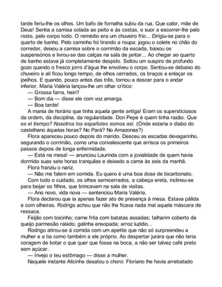 tarde feriu-lhe os olhos. Um bafo de fornalha subiu da rua. Que calor, mãe de 
Deus! Sentia a camisa colada ao peito e às costas, o suor a escorrer-lhe pelo 
rosto, pelo corpo todo. O remédio era um chuveiro frio... Dirigiu-se para o 
quarto de banho. Pelo caminho foi tirando a roupa: jogou o colete no chão do 
corredor, deixou a camisa sobre o corrimão da escada, baixou os 
suspensórios e livrou-se das calças na sala de jantar... Ao chegar ao quarto 
de banho estava já completamente despido. Soltou um suspiro de profundo 
gozo quando o fresco jorro d’água lhe envolveu o corpo. Sentou-se debaixo do 
chuveiro e ali ficou longo tempo, de olhos cerrados, os braços a enlaçar os 
joelhos. E quando, pouco antes das três, tornou a descer para o andar 
inferior, Maria Valéria lançou-lhe um olhar crítico: 
— Grossa farra, hein? 
— Bom dia — disse ele com voz amarga. 
— Boa tarde! 
A mania de horário que tinha aquela gente antiga! Eram os supersticiosos 
da ordem, da disciplina, da regularidade. Don Pepe é quem tinha razão. Que 
es el tiempo? Nosotros los españoles somos asi. (Onde estaria o diabo do 
castelhano àquelas horas? No Pará? No Amazonas?) 
Flora apareceu pouco depois do marido. Desceu as escadas devagarinho, 
segurando o corrimão, como uma convalescente que arrisca os primeiros 
passos depois de longa enfermidade. 
— Está na mesa! — anunciou Laurinda com a jovialidade de quem havia 
dormido suas sete horas tranquilas e deixado a cama às seis da manhã. 
Flora franziu o nariz. 
— Não me falem em comida. Eu quero é uma boa dose de bicarbonato. 
Com todo o cuidado, os olhos semicerrados, a cabeça ereta, inclinou-se 
para beijar os filhos, que brincavam na sala de visitas. 
— Ano novo, vida nova — sentenciou Maria Valéria. 
Flora declarou que ia apenas fazer ato de presença à mesa. Estava pálida 
e com olheiras. Rodrigo achou que não lhe ficava nada mal aquela máscara de 
ressaca. 
Feijão com toicinho; carne frita com batatas assadas; talharim coberto de 
queijo parmesão ralado; galinha ensopada; arroz luzidio... 
Rodrigo atirou-se à comida com um apetite que não só surpreendeu a 
mulher e a tia como também a ele próprio. Ao despertar jurara que não teria 
coragem de botar o que quer que fosse na boca, a não ser talvez café preto 
sem açúcar. 
— Invejo o teu estômago — disse a mulher. 
Naquele instante Alicinha desatou o choro: Floriano lhe havia arrebatado 
 