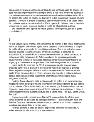 operações. Era uma espécie de paródia de sua sonhada casa de saúde... E 
esse hospital improvisado vivia sempre cheio e não raro tinham de acomodar 
precariamente os operados nos corredores em cima de colchões estendidos 
no soalho. De todos os pontos de Santa Fé e dos municípios vizinhos afluíam 
doentes. O doutor Carbone trabalhava desde o raiar do dia e às vezes tinha 
de continuar operando noite adentro. Cada operação deixava para a farmácia 
um apreciável lucro, isso sem contar a renda do aluguel dos quartos. 
Era realmente uma época de vacas gordas. Tolice preocupar-se a gente 
com dinheiro! 
5 
No dia seguinte pela manhã, em companhia da mulher e dos filhos, Rodrigo foi 
visitar os sogros, que viviam agora numa pequena chácara situada a um par 
de quilômetros a noroeste do cemitério municipal. Como as estradas para 
aquelas bandas fossem sofríveis, arriscou-se a fazer o percurso de 
automóvel. E, enquanto Flora ia calada no seu canto, os olhos cerrados, a 
cabeça pendida (o balanço do Adler e o cheiro de gasolina queimada 
causavam-lhe tonturas e náuseas), Rodrigo pensava na singular história do 
sogro, que continuava a ser para ele uma fonte inesgotável de surpresas. 
Numa tarde de fevereiro de 1911, exatamente no dia em que havia 
chegado com Flora a Santa Fé, de volta da viagem de núpcias a Buenos 
Aires, espalhara-se pela cidade a notícia de que Aderbal Quadros estava 
falido. Flora desatara logo o choro, pois em seu espírito a palavra falência 
estava associada a outras igualmente dramáticas como cadeia, fuga, 
vergonha, suicídio... 
Rodrigo ficara chocado pela subitaneidade do golpe e ao mesmo tempo 
magoado com o sogro por não tê-lo avisado com antecedência do que estava 
por acontecer. Claro, havia muito, murmurava-se que Babalo andava mal de 
negócios, mas sempre que amigos íntimos tratavam de esclarecer o caso, o 
velho desconversava. Escondera tudo até a última hora. Por quê, Santo Deus? 
Por quê? 
O acontecimento produzira em Santa Fé uma espécie de pânico, pois 
várias dezenas de pessoas de condição humilde — que confiavam mais em 
Aderbal Quadros que nos estabelecimentos bancários — tinham pequenas 
quantias nas mãos dele, a render juros. 
Rodrigo correra à casa do sogro, esperando encontrá-lo arrasado. O 
velho, entretanto, viera sorrindo a seu encontro. 
 