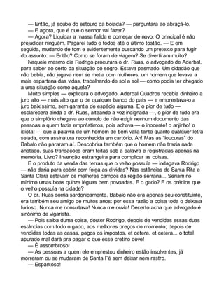 — Então, já soube do estouro da boiada? — perguntara ao abraçá-lo. 
— E agora, que é que o senhor vai fazer? 
— Agora? Liquidar a massa falida e começar de novo. O principal é não 
prejudicar ninguém. Pagarei tudo e todos até o último tostão. — E em 
seguida, mudando de tom e evidentemente buscando um pretexto para fugir 
do assunto: — Então? Como se foram de viagem? Se divertiram muito? 
Naquele mesmo dia Rodrigo procurara o dr. Ruas, o advogado de Aderbal, 
para saber ao certo da situação do sogro. Estava pasmado. Um cidadão que 
não bebia, não jogava nem se metia com mulheres; um homem que levava a 
mais espartana das vidas, trabalhando de sol a sol — como podia ter chegado 
a uma situação como aquela? 
Muito simples — explicara o advogado. Aderbal Quadros recebia dinheiro a 
juro alto — mais alto que o de qualquer banco do país — e emprestava-o a 
juro baixíssimo, sem garantia de espécie alguma. E o pior de tudo — 
esclarecera ainda o dr. Ruas, alteando a voz indignada —, o pior de tudo era 
que o simplório chegava ao cúmulo de não exigir nenhum documento das 
pessoas a quem fazia empréstimos, pois achava — o inocente! o anjinho! o 
idiota! — que a palavra de um homem de bem valia tanto quanto qualquer letra 
selada, com assinatura reconhecida em cartório. Ah! Mas as “loucuras” do 
Babalo não pararam aí. Descobrira também que o homem não trazia nada 
anotado, suas transações eram feitas sob a palavra e registradas apenas na 
memória. Livro? Invenção estrangeira para complicar as coisas. 
E o produto da venda das terras que o velho possuía — indagava Rodrigo 
— não daria para cobrir com folga as dívidas? Nas estâncias de Santa Rita e 
Santa Clara estavam os melhores campos da região serrana... Seriam no 
mínimo umas boas quinze léguas bem povoadas. E o gado? E os prédios que 
o velho possuía na cidade? 
O dr. Ruas sorria sardonicamente. Babalo não era apenas seu constituinte, 
era também seu amigo de muitos anos: por essa razão a coisa toda o deixava 
furioso. Nunca me consultava! Nunca me ouvia! Decerto acha que advogado é 
sinônimo de vigarista. 
— Pois saiba duma coisa, doutor Rodrigo, depois de vendidas essas duas 
estâncias com todo o gado, aos melhores preços do momento; depois de 
vendidas todas as casas, pagos os impostos, et cetera, et cetera... o total 
apurado mal dará pra pagar o que esse cretino deve! 
— É assombroso! 
— As pessoas a quem ele emprestou dinheiro estão insolventes, já 
morreram ou se mudaram de Santa Fé sem deixar nem rastro. 
— Espantoso! 
 