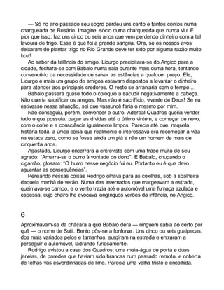 — Só no ano passado seu sogro perdeu uns cento e tantos contos numa 
charqueada de Rosário. Imagine, sócio duma charqueada que nunca viu! E 
pior que isso: faz uns cinco ou seis anos que vem perdendo dinheiro com a tal 
lavoura de trigo. Essa é que foi a grande sangria. Ora, se os nossos avós 
deixaram de plantar trigo no Rio Grande deve ter sido por alguma razão muito 
boa! Ao saber da falência do amigo, Licurgo precipitara-se do Angico para a 
cidade, fechara-se com Babalo numa sala durante mais duma hora, tentando 
convencê-lo da necessidade de salvar as estâncias a qualquer preço. Ele, 
Licurgo e mais um grupo de amigos estavam dispostos a levantar o dinheiro 
para atender aos principais credores. O resto se arranjaria com o tempo... 
Babalo passara quase todo o colóquio a sacudir negativamente a cabeça. 
Não queria sacrificar os amigos. Mas não é sacrifício, vivente de Deus! Se eu 
estivesse nessa situação, sei que vassuncê faria o mesmo por mim. 
Não conseguiu, porém, convencer o outro. Aderbal Quadros queria vender 
tudo o que possuía, pagar as dívidas até o último vintém, e começar de novo, 
com o cofre e a consciência igualmente limpos. Parecia até que, naquela 
história toda, a única coisa que realmente o interessava era recomeçar a vida 
na estaca zero, como se fosse ainda um piá e não um homem de mais de 
cinquenta anos. 
Agastado, Licurgo encerrara a entrevista com uma frase muito de seu 
agrado: “Amarra-se o burro à vontade do dono”. E Babalo, chupando o 
cigarrão, glosara: “O burro nesse negócio fui eu. Portanto eu é que devo 
aguentar as consequências”. 
Pensando nessas coisas Rodrigo olhava para as coxilhas, sob a soalheira 
daquela manhã de verão. Numa das invernadas que margeavam a estrada, 
queimava-se campo, e o vento trazia até o automóvel uma fumaça azulada e 
espessa, cujo cheiro lhe evocava longínquos verões da infância, no Angico. 
6 
Aproximavam-se da chácara a que Babalo dera — ninguém sabia ao certo por 
quê — o nome de Sutil. Bento pôs-se a fonfonar. Uns cinco ou seis guaipecas, 
dos mais variados pelos e tamanhos, surgiram na estrada e entraram a 
perseguir o automóvel, ladrando furiosamente. 
Rodrigo avistou a casa dos Quadros, uma meia-água de porta e duas 
janelas, de paredes que haviam sido brancas num passado remoto, e coberta 
de telhas-vãs esverdinhadas de limo. Parecia uma velha triste e encolhida, 
 