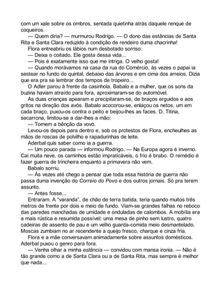 com um xale sobre os ombros, sentada quietinha atrás daquele renque de 
coqueiros. 
— Quem diria? — murmurou Rodrigo. — O dono das estâncias de Santa 
Rita e Santa Clara reduzido à condição de rendeiro duma chacrinha! 
Flora entreabriu os lábios num desbotado sorriso: 
— Deixa o coitado. Ele gosta dessa vida... 
— Pois é exatamente isso que me intriga. O velho gosta! 
— Quando morávamos na casa da rua do Comércio, às vezes o papai ia 
sestear no fundo do quintal, debaixo das árvores e em cima dos arreios. Dizia 
que era pra se lembrar dos tempos de tropeiro... 
O Adler parou à frente da casinhola. Babalo e a mulher, que os sons da 
buzina haviam atraído para fora, aproximaram-se do automóvel. 
As duas crianças apearam e precipitaram-se, de braços erguidos e aos 
gritos na direção dos avós. Babalo acocorou-se, enlaçou os netos, um em 
cada braço, puxou-os contra o peito e beijou-lhes as faces. D. Titina, 
secarrona, limitou-se a dar-lhes a mão: 
— Tomem a bênção da vovó. 
Levou-os depois para dentro e, sob os protestos de Flora, encheulhes as 
mãos de roscas de polvilho e rapadurinhas de leite. 
Aderbal quis saber como ia a guerra. 
— Um pouco parada — informou Rodrigo. — Na Europa agora é inverno. 
Cai muita neve, os caminhos estão impraticáveis, o frio é brabo. O remédio é 
fazer guerra de trincheira enquanto a primavera não vem. 
Babalo sorriu. 
— Às vezes até chego a pensar que toda essa história de guerra não 
passa duma invenção do Correio do Povo e dos outros jornais. Só pra terem 
assunto. 
— Antes fosse... 
Entraram. A “varanda”, de chão de terra batida, teria quando muitos três 
metros de frente por dois e meio de fundo. Viam-se grandes falhas no reboco 
das paredes manchadas de umidade e onduladas de calombos. A mobília era 
a mais rústica e resumida possível: uma mesa de pinho sem lustro, quatro 
cadeiras de assento de pau e um velho guarda-comida meio desmantelado. 
Moscas zumbiam no ar recendente a queijo fresco, charque e cinza fria. 
Flora e a mãe conversavam animadamente sobre assuntos domésticos. 
Aderbal puxou o genro para fora. 
— Venha olhar a minha estância — convidou com mansa ironia. — Não é 
tão grande como a de Santa Clara ou a de Santa Rita, mas sempre é melhor 
que nada... 
 