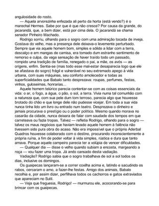 angulosidade do rosto. 
— Aquela arvorezinha enfezada ali perto da horta (está vendo?) é o 
marechal Hermes. Sabe por que é que não cresce? Por causa da grande, do 
jacarandá, que, a bem dizer, está por cima dela. O jacarandá se chama 
senador Pinheiro Machado. 
Rodrigo sorriu, olhando para o sogro com uma admiração tocada de inveja. 
Gostava do velho, mas a presença dele deixava-o levemente perturbado. 
Sempre que via aquele homem bom, simples e sólido a lidar com a terra, 
descalço e em mangas de camisa, era tomado dum estranho sentimento de 
remorso e culpa, da vaga sensação de haver traído todo um passado, 
rompido uma tradição de família, renegado o pai, a mãe, os avós — as 
origens, enfim. Sentia-se (mas todo esse mal-estar desaparecia logo que ele 
se afastava do sogro) frágil e vulnerável no seu extremado apego à vida 
urbana, com suas máquinas, seu conforto amolecedor e todas as 
superficialidades que Babalo tanto desprezava: roupas, perfumes, festas, 
vinhos, guloseimas, honrarias... 
Aquele homem telúrico parecia contentar-se com as coisas essenciais da 
vida: o ar, o fogo, a água, o pão, o sol, a terra. Vivia numa tal comunhão com 
a natureza que, com sua pele dum tom terroso, parecia algo que houvesse 
brotado do chão e que longe dele não pudesse vicejar. Em toda a sua vida 
nunca tinha lido um livro ou entrado num teatro. Desprezava o dinheiro e 
jamais procurava o prestígio ou o poder político. Mesmo quando morava no 
casarão da cidade, nunca deixara de falar com saudade dos tempos em que 
carreteava ou fazia tropas. Talvez — refletia Rodrigo, olhando para o sogro — 
talvez os maus negócios que haviam levado aquele homem à falência não 
tivessem sido pura obra do acaso. Não era impossível que o próprio Aderbal 
Quadros houvesse colaborado com o destino, procurando inconscientemente a 
própria ruína, a fim de poder voltar à vida simples, rústica e dura que tanto 
amava. Porque aquele campeiro parecia ter a volúpia de vencer dificuldades. 
— Qualquer dia — disse o velho quando subiam a encosta, margeando a 
roça — vou fazer uma tropa. Já ando cansado desta vadiação. 
Vadiação? Rodrigo sabia que o sogro trabalhava de sol a sol todos os 
dias, inclusive os domingos. 
Os guaipecas lançaram-se a correr coxilha acima e, latindo e sacudindo os 
rabos, cercaram o amo, a fazer-lhe festas. Amigo dos animais, Babalo 
recolhia e, por assim dizer, perfilhava todos os cachorros e gatos extraviados 
que apareciam no Sutil. 
— Veja que freguesia, Rodrigo! — murmurou ele, acocorando-se para 
brincar com os guaipecas. 
 