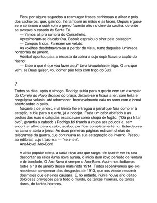 Ficou por alguns segundos a resmungar frases carinhosas e alisar o pelo 
dos cachorros, que, ganindo, lhe lambiam as mãos e as faces. Depois ergueu-se 
e continuou a subir com o genro fazendo alto no cimo da coxilha, de onde 
se avistava o casario de Santa Fé. 
— Vamos ali pra sombra do Conselheiro. 
Aproximaram-se da cabriúva. Babalo espraiou o olhar pela paisagem. 
— Campos lindos. Parecem um veludo. 
As coxilhas desdobravam-se a perder de vista, rumo daqueles luminosos 
horizontes de janeiro. 
Aderbal apontou para a encosta da colina a cujo sopé ficava o capão do 
riacho. 
— Sabe o que é que vou fazer aqui? Uma lavourinha de trigo. O ano que 
vem, se Deus quiser, vou comer pão feito com trigo do Sutil. 
7 
Todos os dias, após o almoço, Rodrigo subia para o quarto com um exemplar 
do Correio do Povo debaixo do braço, deitava-se e ficava a ler, com lenta e 
preguiçosa volúpia, até adormecer. Invariavelmente caía no sono com o jornal 
aberto sobre o peito. 
Naquele 3 de janeiro, mal Bento lhe entregou o jornal que fora comprar à 
estação, subiu para o quarto, já a bocejar. Fazia um calor abafado e as 
pedras das ruas e calçadas escaldavam como chapa de fogão. (“Dá pra fritar 
ovo”, garantiu o caboclo.) Rodrigo foi tirando a roupa aos poucos e, sem 
encontrar alívio para o calor, acabou por ficar completamente nu. Estendeu-se 
na cama e abriu o jornal. As duas primeiras páginas estavam cheias de 
telegramas da guerra, que continuava na sua estagnação de inverno. Passou 
ao editorial, cujo título era — “1914-1915”. 
Ano-Novo! Ano-Bom! 
A alma popular teima, a cada novo ano que surge, em querer ver no seu 
despontar os raios duma nova aurora, o início dum novo período de ventura 
e de bondade. O Ano-Novo é sempre o Ano-Bom. Assim nos iludíamos 
todos a 10 de janeiro desse malsinado 1914. Todos esperávamos que ele 
nos viesse compensar dos desgostos de 1913, que nos viesse ressarcir 
dos males que este nos causara. E, no entanto, nunca houve ano de tão 
dolorosas provações para todo o mundo, de tantas misérias, de tantas 
dores, de tantos horrores. 
 