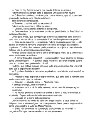 — Pero no hay fuerza humana que pueda detener las masas! 
Rubim limitou-se a lançar para o espanhol um rápido olhar neutro. 
— O Brasil — continuou — é um país novo e informe, que só poderá ser 
governado mediante uma ditadura de ferro. 
Jairo estava escandalizado. 
— Tenente, o senhor está se excedendo! 
Rubim sorriu e encheu o cálice de vinho. 
— Coronel, estou apenas dizendo o que penso. 
— Deus nos livre de ter o tenente um dia na presidência da República! — 
exclamou Rodrigo. 
Olhou para Pepe, que começava já a dar seus passinhos para diante e 
para trás, e viu nos olhos do anarquista duas bombas prestes a explodir. 
— Essa casta superior — prosseguiu Rubim, cruzando as pernas — não 
deverá de maneira nenhuma preocupar-se com a educação das classes 
populares. O cultivo das massas pode prejudicar os objetivos mais altos do 
Estado, isto é, a formação da aristocracia... 
Rodrigo já não sabia ao certo o que o embriagava mais, se o vinho ou as 
ideias do tenente de artilharia. 
— A cerrar todas las escuelas! — exclamou Don Pepe, abrindo os braços 
como um crucificado. — A quemar todos los libros! El señor teniente quiere 
para su clase el monopolio de la cultura! 
Rodrigo, que estava curioso por ouvir toda a tese do oficial, fez um sinal 
para que o espanhol se calasse. 
— E qual é a finalidade dessa tua esplêndida, mirabolante aristocracia? — 
perguntou. 
— Produzir a raça superior, o super-homem, que está para o homem atual 
assim como este para os animais. 
— Tenente! — advertiu Jairo. — Não beba mais. 
A dentuça avançou, nua e cintilante. 
— Nunca em toda a minha vida, coronel, estive mais lúcido que agora. 
Continuou: 
— No mundo primitivo o bom era o audaz, o forte; o mau era o débil, o 
impotente. Depois veio o cristianismo e subverteu tudo. 
— Me cago en la leche del cristianismo! 
Liroca arrancou do fundo do peito um longo suspiro, e seus olhos se 
dirigiram para a sala contígua, por onde passara, havia pouco, vago e aéreo 
como um espectro, o vulto de Maria Valéria. 
— Então não acreditas na concepção evolucionista da história? — 
perguntou Rodrigo, que se sentia como suspenso no ar. 
 