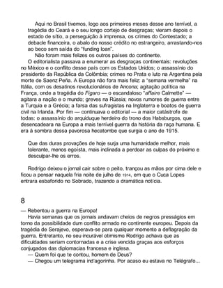 Aqui no Brasil tivemos, logo aos primeiros meses desse ano terrível, a 
tragédia do Ceará e o seu longo cortejo de desgraças; vieram depois o 
estado de sítio, a perseguição à imprensa, os crimes do Contestado; a 
debacle financeira, o abalo do nosso crédito no estrangeiro, arrastando-nos 
ao beco sem saída do “funding loan”. 
Não foram mais felizes os outros países do continente. 
O editorialista passava a enumerar as desgraças continentais: revoluções 
no México e o conflito desse país com os Estados Unidos; o assassínio do 
presidente da República da Colômbia; crimes no Prata e luto na Argentina pela 
morte de Saenz Peña. A Europa não fora mais feliz: a “semana vermelha” na 
Itália, com os desatinos revolucionários de Ancona; agitação política na 
França, onde a tragédia do Figaro — o escandaloso “affaire Calmette” — 
agitara a nação e o mundo; greves na Rússia; novos rumores de guerra entre 
a Turquia e a Grécia; a farsa das sufragistas na Inglaterra e boatos de guerra 
civil na Irlanda. Por fim — continuava o editorial — a maior catástrofe de 
todas: o assassínio do arquiduque herdeiro do trono dos Habsburgos, que 
desencadeara na Europa a mais terrível guerra da história da raça humana. E 
era à sombra dessa pavorosa hecatombe que surgia o ano de 1915. 
Que das duras provações de hoje surja uma humanidade melhor, mais 
tolerante, menos egoísta, mais inclinada a perdoar as culpas do próximo e 
desculpar-lhe os erros. 
Rodrigo deixou o jornal cair sobre o peito, trançou as mãos por cima dele e 
ficou a pensar naquela fria noite de julho de 1914, em que o Cuca Lopes 
entrara esbaforido no Sobrado, trazendo a dramática notícia. 
8 
— Rebentou a guerra na Europa! 
Havia semanas que os jornais andavam cheios de negros presságios em 
torno da possibilidade dum conflito armado no continente europeu. Depois da 
tragédia de Serajevo, esperava-se para qualquer momento a deflagração da 
guerra. Entretanto, no seu incurável otimismo Rodrigo achava que as 
dificuldades seriam contornadas e a crise vencida graças aos esforços 
conjugados das diplomacias francesa e inglesa. 
— Quem foi que te contou, homem de Deus? 
— Chegou um telegrama ind’agorinha. Por acaso eu estava no Telégrafo... 
 