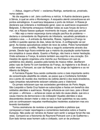 — Adeus, viagem a Paris! — exclamou Rodrigo, sentando-se, prostrado, 
numa cadeira. 
No dia seguinte o cel. Jairo confirmou a notícia. A Áustria declarara guerra 
à Sérvia, à qual se unira o Montenegro. A esquadra alemã concentrava-se em 
pontos estratégicos. A austríaca bloqueava o porto de Antivari. A Rússia já 
declarara que ordenaria a mobilização geral, caso os austríacos ocupassem 
Belgrado. A Alemanha ameaçava mobilizar todas as suas forças de terra e 
mar, se a Rússia fizesse qualquer movimento de tropas, ainda que parcial. 
— Não vejo a menor esperança duma solução pacífica do problema — 
declarou o comandante do Regimento de Infantaria, sacudindo penalizado a 
cabeleira ruiva. — A entrada da Alemanha, Rússia, Inglaterra e França no 
conflito é questão apenas de dias, talvez de horas. A conflagração vai ser 
geral. As bestas apocalípticas andam de novo às soltas. Pobre humanidade! 
Generalizado o conflito, Rodrigo ficou a segui-lo avidamente através dos 
jornais. Desde logo ficara evidente que a maioria da população santa-fezense 
era simpática à causa aliada. Quanto a Rodrigo, não tivera a menor hesitação. 
Onde estivesse a França, lá estaria também seu espírito e seu coração. Em 
meados de agosto organizou uma marcha aux flambeaux em que os 
partidários dos aliados, puxados pela banda de música militar, desfilaram 
pelas ruas de Santa Fé com bandeiras da França, da Inglaterra e do Brasil, a 
soltar vivas a Poincaré, ao czar da Rússia, ao rei Jorge da Inglaterra e ao rei 
Alberto da Bélgica. 
A Farmácia Popular ficou sendo conhecida como o mais importante centro 
de concentração aliadófila da cidade, ao passo que a Confeitaria Schnitzler 
era o ponto de reunião dos membros da colônia alemã e dos teuto-brasileiros, 
cujas simpatias naturalmente estavam voltadas para o Vaterland. 
Os jornais noticiavam que nas sociedades germânicas de Porto Alegre, 
São Leopoldo e Santa Cruz faziam-se subscrições e festas em benefício dos 
soldados alemães e austríacos. Rodrigo enfurecia-se com isso, pois o Brasil 
em peso — afirmava — achava-se coeso ao lado da causa aliada, que era a 
causa mesma da democracia e da civilização! Aqueles alemães e seus 
descendentes deviam meter a viola no saco e ficar quietinhos no seu canto, 
pois se continuassem naquelas manifestações insolentes acabariam mas era 
levando bordoadas! 
Tomou assinaturas de revistas e jornais espanhóis e platinos que 
começavam a trazer reportagens e comentários ilustrados sobre a Guerra 
Europeia. Não podia ver retratos do Kaiser sem sentir o sangue ferver-lhe nas 
veias. Compare-se a fisionomia de Raymond Poincaré com a de Guilherme II. 
Dum lado temos esse homem culto e civilizado, com ar de professor 
 