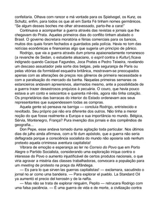 confeitaria. Olhava com rancor e má vontade para os Spielvogel, os Kunz, os 
Schultz, enfim, para todos os que ali em Santa Fé tinham nomes germânicos. 
“Se algum desses boches me olhar atravessado, parto-lhe a cara!” 
Continuava a acompanhar a guerra através das revistas e jornais que lhe 
chegavam do Prata. Aqueles primeiros dias do conflito tinham abalado o 
Brasil. O governo decretara moratória e férias comerciais para os bancos, 
muitos dos quais foram fechados e guardados pela polícia. Havia no tom das 
notícias econômicas e financeiras algo que sugeria um princípio de pânico. 
Rodrigo, que via a guerra através dum prisma apaixonadamente romanesco 
(a revanche de Sedan, o estudante alsaciano, o esprit contra o Kultur),ficava 
indignado quando Cacique Fagundes, Joca Prates e Pedro Teixeira, revelando 
um descaso assustador pela sorte dos belgas, pela segurança de Paris ou 
pelas vitórias da formidável esquadra britânica, mostravam-se preocupados 
apenas com as alterações de preços nos gêneros de primeira necessidade e 
com a paralisação do mercado da banha. Naquelas primeiras semanas os 
estancieiros andavam apreensivos, alarmados mesmo, ante a possibilidade de 
a guerra trazer desastrosos prejuízos à pecuária. O couro, que havia pouco 
estava a um conto e seiscentos e quarenta mil-réis, agora não tinha cotação. 
Os proprietários das barracas do interior do Estado ordenavam aos seus 
representantes que suspendessem todas as compras. 
Aquela gente só pensava na barriga — concluía Rodrigo, entristecido e 
revoltado. Seu próprio pai não era diferente dos outros. Não tinha a menor 
noção do que fosse realmente a Europa e sua importância no mundo. Bélgica, 
Sérvia, Montenegro, França? Pura invenção dos jornais e dos compêndios de 
geografia... 
Don Pepe, esse andava tomado duma agitação toda particular. Nos últimos 
dias de julho ainda afirmava, com a fé dum apóstolo, que a guerra não seria 
deflagrada porque a consciência socialista do mundo não apoiaria sob nenhum 
pretexto aquela criminosa aventura capitalista! 
Vibrara de emoção e esperança ao ler no Correio do Povo que em Porto 
Alegre o Partido Socialista, considerando uma exploração iníqua contra o 
interesse do Povo o aumento injustificável de certos produtos nacionais, o que 
viria agravar a miséria das classes trabalhadoras, convocara a população para 
um meeting de protesto na praça da Alfândega. 
— Es para lo que sirven las guerras capitalistas! — exclamara, sacudindo o 
jornal no ar como uma bandeira. — Para explorar el pueblo. La Standard Oil 
ya aumentó el precio del kerosén y de la nafta. 
— Mas não se trata de explorar ninguém, Pepito — retrucara Rodrigo com 
uma falsa paciência. — É uma guerra de vida e de morte, a civilização contra 
 