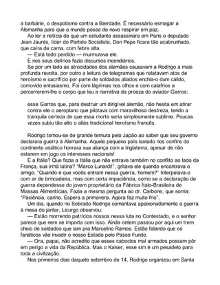 a barbárie, o despotismo contra a liberdade. É necessário esmagar a 
Alemanha para que o mundo possa de novo respirar em paz. 
Ao ler a notícia de que um estudante assassinara em Paris o deputado 
Jean Jaurés, líder do Partido Socialista, Don Pepe ficara tão acabrunhado, 
que caíra de cama, com febre alta. 
— Está todo perdido — murmurava ele. 
E nos seus delírios fazia discursos incendiários. 
Se por um lado as atrocidades dos alemães causavam a Rodrigo a mais 
profunda revolta, por outro a leitura de telegramas que relatavam atos de 
heroísmo e sacrifício por parte de soldados aliados enchia-o dum cálido, 
comovido entusiasmo. Foi com lágrimas nos olhos e com calafrios a 
percorrerem-lhe o corpo que leu a narrativa da proeza do aviador Garros: 
esse Garros que, para destruir um dirigível alemão, não hesita em atirar 
contra ele o aeroplano que pilotava com maravilhosa destreza, tendo a 
tranquila certeza de que essa morte seria simplesmente sublime. Poucas 
vezes subiu tão alto o aliás tradicional heroísmo francês. 
Rodrigo tomou-se de grande ternura pelo Japão ao saber que seu governo 
declarara guerra à Alemanha. Aquele pequeno país isolado nos confins do 
continente asiático honrara sua aliança com a Inglaterra, apesar de não 
estarem em jogo os interesses nacionais! 
E a Itália? Que fazia a Itália que não entrava também no conflito ao lado da 
França, sua irmã latina? “Marco Lunardi!”, gritava ele quando encontrava o 
amigo. “Quando é que vocês entram nessa guerra, homem?” Interpelava-o 
com ar de brincadeira, mas com certa impaciência, como se a declaração de 
guerra dependesse do jovem proprietário da Fábrica Ítalo-Brasileira de 
Massas Alimentícias. Fazia a mesma pergunta ao dr. Carbone, que sorria: 
“Paciência, carino. Espera a primavera. Agora faz muito frio”. 
Um dia, quando no Sobrado Rodrigo comentava apaixonadamente a guerra 
à mesa do jantar, Licurgo observou: 
— Estão morrendo patrícios nossos nessa luta no Contestado, e o senhor 
parece que nem se importa com isso. Ainda ontem passou por aqui um trem 
cheio de soldados que iam pra Marcelino Ramos. Estão falando que os 
fanáticos vão invadir o nosso Estado pelo Passo Fundo. 
— Ora, papai, não acredito que esses caboclos mal armados possam pôr 
em perigo a vida da República. Mas o Kaiser, esse sim é um pesadelo para 
toda a civilização. 
Nos primeiros dias daquele setembro de 14, Rodrigo organizou em Santa 
 