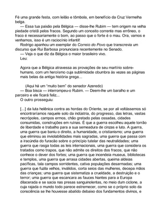 Fé uma grande festa, com leilão e tômbola, em benefício da Cruz Vermelha 
belga. 
— Essa tua paixão pela Bélgica — disse-lhe Rubim — tem origem na velha 
piedade cristã pelos fracos. Segundo um conceito corrente mas errôneo, o 
fraco é necessariamente o bom, ao passo que o forte é o mau. Ora, vamos e 
venhamos, isso é um raciocínio infantil! 
Rodrigo apanhou um exemplar do Correio do Povo que transcrevia um 
discurso que Rui Barbosa pronunciara recentemente no Senado. 
— Veja o que diz da Bélgica o maior brasileiro vivo. 
Leu: 
Agora que a Bélgica atravessa as provações de seu martírio sobre-humano, 
com um heroísmo cuja sublimidade obumbra às vezes as páginas 
mais belas da antiga história grega... 
(Aqui há um “muito bem” do senador Azeredo) 
— Boa bisca — interrompeu-o Rubim. — Deem-lhe um baralho e um 
parceiro e ele ficará feliz... 
O outro prosseguiu: 
[...] da luta helênica contra as hordas do Oriente, se por ali voltássemos só 
encontraríamos naquele solo da indústria, do progresso, das letras, vastas 
necrópoles, campos ermos, chão gretado pelas ossadas, cidades 
consumidas, construções em ruínas. É que a guerra escolheu aquele torrão 
de liberdade e trabalho para a sua semeadura de cinzas e luto. A guerra, 
uma guerra que baniu o direito, a humanidade, o cristianismo; uma guerra 
que eliminou as inviolabilidades mais sagradas, uma guerra que passa com 
a iracúndia do furacão sobre o princípio tutelar das neutralidades; uma 
guerra que rasga todas as leis internacionais, uma guerra que considera os 
tratados como trapos, que não admite os direitos dos fracos, que não 
conhece o dever dos fortes; uma guerra que incendeia museus, bibliotecas 
e templos, uma guerra que arrasa cidades abertas, queima aldeias 
pacíficas, tala campos sorridentes, cativa populações desarmadas; uma 
guerra que fuzila velhos, inválidos, corta seios das mulheres, decepa mãos 
das crianças; uma guerra que sistematiza a crueldade, a destruição e o 
terror; uma guerra que escancara as fauces hiantes para a Europa 
dilacerada e se sacia nas presas sanguinolentas, no meio dum ciclone, a 
cuja rajada o mundo todo parece estremecer, como se o próprio solo da 
consciência se lhe houvesse abatido debaixo dos fundamentos divinos, e 
 