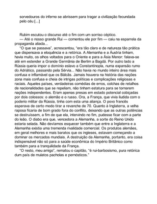 sorvedouros do inferno se abrissem para tragar a civilização fecundada 
pelo céu [...] 
Rubim escutou o discurso até o fim com um sorriso céptico. 
— Até o nosso grande Rui — comentou ele por fim — caiu na esparrela da 
propaganda aliada... 
“O que se passava”, acrescentou, “era tão claro e de natureza tão prática 
que dispensava a eloquência e a retórica. A Alemanha e a Áustria tinham, 
havia muito, os olhos voltados para o Oriente e para a Ásia Menor: falava-se 
até em estender a Grande Germânia de Berlim a Bagdá. Por outro lado a 
Rússia queria impor o domínio eslavo a Constantinopla, numa expansão rumo 
do Adriático, passando pela Sérvia... Não havia no mundo inteiro área mais 
confusa e inflamável que os Bálcãs. Jamais houvera na história das nações 
zona mais confusa e cheia de intrigas políticas e complicações religiosas e 
raciais. Aqueles países, verdadeiras comédias de erros, colchas de retalhos 
de nacionalidades que se repeliam, não tinham estatura para se tornarem 
nações independentes. Eram apenas presas em estado potencial cobiçadas 
por dois colossos: o alemão e o russo. Ora, a França, que vivia iludida com o 
poderio militar da Rússia, tinha com esta uma aliança. O povo francês 
esperava de certo modo tirar a revanche de 70. Quanto à Inglaterra, a velha 
raposa ficaria de bom grado fora do conflito, deixando que as outras potências 
se destruíssem, a fim de que ela, intervindo no fim, pudesse ficar com a parte 
do leão. O diabo era que, vencedora a Alemanha, a sorte do Reino Unido 
estaria selada. Não devíamos esquecer também que entre a Inglaterra e a 
Alemanha existia uma tremenda rivalidade comercial. Os produtos alemães, 
em geral melhores e mais baratos que os ingleses, estavam começando a 
dominar os mercados mundiais. A destruição da Alemanha, portanto, era coisa 
indispensável não só para a saúde econômica do Império Britânico como 
também para a tranquilidade da França. 
“O resto, meu amigo”, rematou o capitão, “é rui-barbosismo, pura retórica 
dum país de mulatos pacholas e pernósticos.” 
 