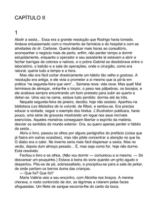 CAPÍTULO II 
1 
Abolir a sesta... Essa era a grande resolução que Rodrigo havia tomado. 
Andava entusiasmado com o movimento da farmácia e do hospital e com as 
atividades do dr. Carbone. Queria dedicar mais horas ao consultório, 
acompanhar o negócio mais de perto, enfim, não perder tempo a dormir 
estupidamente, enquanto o operador e seu assistente lá estavam a abrir e 
fechar barrigas de colonos e nativos, e o pobre Gabriel se desdobrava entre o 
laboratório, o balcão e a sala de operações, onde o cirurgião, como era 
natural, queria tudo a tempo e a hora. 
Mas não era fácil cortar drasticamente um hábito tão velho e gostoso. A 
resolução era antiga, e ele vivia a prometer a si mesmo que ia pô-la em 
prática “na segunda-feira que vem”... Semana nova: vida nova. Mas qual! Mal 
terminava de almoçar, vinha-lhe o torpor, o peso nas pálpebras, os bocejos, e 
ele acabava sempre encontrando um bom pretexto para subir ao quarto e 
deitar-se. Uma vez na cama, estava tudo perdido: dormia até às três. 
Naquela segunda-feira de janeiro, decidiu: hoje não sesteio. Apanhou na 
biblioteca Les Maladies de la volonté, de Ribot, e sentou-se. Era preciso 
educar a vontade, seguir o exemplo dos hindus. L’Illustration publicara, havia 
pouco, uma série de gravuras mostrando um iogue nos seus incríveis 
exercícios. Aqueles monstros conseguiam libertar o espírito da matéria, 
desviar os sentidos do mundo exterior. Ora, eu quero apenas perder o hábito 
da sesta... 
Abriu o livro, passou os olhos por alguns parágrafos do prefácio (coisa que 
já fizera em outras ocasiões), mas não pôde concentrar a atenção no que lia. 
O diabo era o calor. No inverno seria mais fácil dispensar a sesta. Mas no 
verão, depois dum almoço pesado... É, mas seja como for, hoje não durmo. 
Está resolvido. 
Fechou o livro e os olhos. (Não vou dormir — comunicou a si mesmo. — Só 
descansar um pouquinho.) Estava à beira do sono quando um grito agudo o 
despertou. Pôs-se de pé, sobressaltado, e precipitou-se para a sala de jantar, 
de onde partiam os berros duma das crianças. 
— Que foi? Que foi? 
Maria Valéria veio a seu encontro, com Alicinha nos braços. A menina 
chorava, o rosto contorcido de dor, as lágrimas a rolarem pelas faces 
afogueadas. Um filete de sangue escorria-lhe do canto da boca. 
 