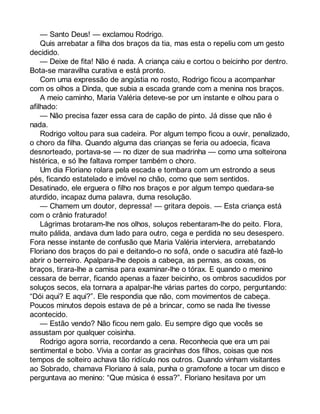 — Santo Deus! — exclamou Rodrigo. 
Quis arrebatar a filha dos braços da tia, mas esta o repeliu com um gesto 
decidido. 
— Deixe de fita! Não é nada. A criança caiu e cortou o beicinho por dentro. 
Bota-se maravilha curativa e está pronto. 
Com uma expressão de angústia no rosto, Rodrigo ficou a acompanhar 
com os olhos a Dinda, que subia a escada grande com a menina nos braços. 
A meio caminho, Maria Valéria deteve-se por um instante e olhou para o 
afilhado: 
— Não precisa fazer essa cara de capão de pinto. Já disse que não é 
nada. 
Rodrigo voltou para sua cadeira. Por algum tempo ficou a ouvir, penalizado, 
o choro da filha. Quando alguma das crianças se feria ou adoecia, ficava 
desnorteado, portava-se — no dizer de sua madrinha — como uma solteirona 
histérica, e só lhe faltava romper também o choro. 
Um dia Floriano rolara pela escada e tombara com um estrondo a seus 
pés, ficando estatelado e imóvel no chão, como que sem sentidos. 
Desatinado, ele erguera o filho nos braços e por algum tempo quedara-se 
aturdido, incapaz duma palavra, duma resolução. 
— Chamem um doutor, depressa! — gritara depois. — Esta criança está 
com o crânio fraturado! 
Lágrimas brotaram-lhe nos olhos, soluços rebentaram-lhe do peito. Flora, 
muito pálida, andava dum lado para outro, cega e perdida no seu desespero. 
Fora nesse instante de confusão que Maria Valéria interviera, arrebatando 
Floriano dos braços do pai e deitando-o no sofá, onde o sacudira até fazê-lo 
abrir o berreiro. Apalpara-lhe depois a cabeça, as pernas, as coxas, os 
braços, tirara-lhe a camisa para examinar-lhe o tórax. E quando o menino 
cessara de berrar, ficando apenas a fazer beicinho, os ombros sacudidos por 
soluços secos, ela tornara a apalpar-lhe várias partes do corpo, perguntando: 
“Dói aqui? E aqui?”. Ele respondia que não, com movimentos de cabeça. 
Poucos minutos depois estava de pé a brincar, como se nada lhe tivesse 
acontecido. 
— Estão vendo? Não ficou nem galo. Eu sempre digo que vocês se 
assustam por qualquer coisinha. 
Rodrigo agora sorria, recordando a cena. Reconhecia que era um pai 
sentimental e bobo. Vivia a contar as gracinhas dos filhos, coisas que nos 
tempos de solteiro achava tão ridículo nos outros. Quando vinham visitantes 
ao Sobrado, chamava Floriano à sala, punha o gramofone a tocar um disco e 
perguntava ao menino: “Que música é essa?”. Floriano hesitava por um 
 