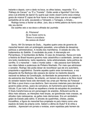 instante e depois, com o dedo na boca, os olhos baixos, respondia: “É o 
‘Palhaço do Caruso’” ou “É a ‘Traviata’”. Estão vendo a figurinha? Com três 
anos e já entende de ópera! Eu queria que vocês vissem como essa criança 
gosta de música! É capaz de ficar horas e horas (claro que era um exagero!) 
sentadinha ali no sofá, escutando a Tetrazzini, o Tamagno, o Amato... 
Rodrigo tornou a fechar os olhos. Juro, dou a minha palavra de honra como 
não vou dormir. 
Da cozinha veio a voz doce e afinada da Laurinda: 
Ai, Filomena! 
Se eu fosse como tu, 
Tirava a urucubaca 
Da careca do Dudu! 
Sorriu. Ah! Os tempos do Dudu... Aqueles quatro anos de governo do 
marechal haviam sido um prolongado pesadelo, uma enfiada de desastres 
políticos e administrativos. A revolta dos marinheiros. O estado de sítio. Os 
fuzilamentos do Satélite. O escândalo da prata. A intervenção em 
Pernambuco. O bombardeio da Bahia. O caso do Amazonas. Nunca em toda 
a história do Brasil houvera governo mais catastrófico e acidentado. Jamais se 
vira tanto mandonismo, tanto nepotismo, tanta arbitrariedade, tanta política de 
corrilho. E o marechal — todo o mundo sabia — não passava dum fantoche 
nas mãos hábeis e poderosas de Pinheiro Machado. Por mais que admirasse 
o senador, Rodrigo não podia deixar de reconhecer que ele era autoritário, 
prepotente e egocêntrico. Durante aqueles quatro anos tormentosos, a voz 
eloquente de Rui Barbosa não cessara de clamar no medonho deserto 
nacional na defesa da Constituição, da liberdade de pensamento e palavra, e 
da autonomia dos Estados. No entanto, um homem da cultura e da fibra moral 
do senador baiano havia sido derrotado nas urnas por Hermes da Fonseca! 
Ah! Mas o povo tirara a sua desforra. Sem recursos materiais para derrubar o 
governo pelas armas, usara da caricatura, do humorismo para lançá-lo ao 
ridículo. E por todo o Brasil se espalhara a lenda da estupidez do presidente. 
O Dudu transformara-se em personagem de anedota. Atribuíam-se-lhe os 
ditos mais obtusos, as intenções mais lorpas, as ignorâncias mais crassas, as 
atitudes mais rastaqueras, as gafes mais clamorosas. Era um verdadeiro 
golpe de Estado pela sátira. E através de quadrinhas, chistes, piadas, 
trocadilhos, a figura do marechal fora projetada no país inteiro como uma 
espécie de bobo da própria corte. Sabem a última do Dudu? E lá vinha a 
anedota... Apareciam em jornais e revistas, eram repetidas pelo homem da 
 