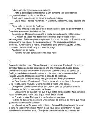 Rubim sacudiu vigorosamente a cabeça. 
— Acho a concepção erradíssima. E um otimismo tolo acreditar no 
progresso ininterrupto da humanidade. 
O cel. Jairo remexeu-se na cadeira e olhou o relógio. 
— Dez e meia. Preciso retirar-me. A Carmem, coitadinha, ficou sozinha em 
casa. 
Pôs a mão no ombro de Rodrigo: 
— O meu amigo precisa casar-se o quanto antes, para eu poder trazer a 
Carminha a estes esplêndidos serões. 
Despediu-se. Rodrigo levou-o até a porta, junto da qual o militar ciciou: 
— O Rubim às vezes me desconcerta quando expõe essas ideias 
extravagantes. Pode até parecer que esse é o ponto de vista do Exército, mas 
asseguro-lhe que não é. E, meu caro doutor, não confunda a ditadura 
científica, humaníssima e nobre, preconizada pelo grande Augusto Comte, 
com essa bárbara ditadura que o tenente prega. 
Apertaram-se as mãos. 
— Foi uma noitada agradabilíssima. Boa noite! 
5 
Pouco depois das onze, Chiru e Saturnino retiraram-se. Era hábito de ambos 
caminhar todas as noites pela cidade, até alta madrugada. Lucas deixou 
também o Sobrado dez minutos mais tarde, confidenciando ao ouvido de 
Rodrigo que tinha combinado passar a noite com uma “morena cutuba”, na 
Pensão Veneza. Desceu de gatinhas a escada do vestíbulo. 
Como Rubim também fizesse menção de ir-se, Rodrigo deteve-o. 
— Fica, homem. É muito cedo. Vamos tomar ainda um licorzinho especial. 
E tu, Pepito, no te muevas. Quero mostrar a vocês uma coisa... 
De repente, dando com os olhos em Liroca, que, de pálpebras caídas, 
continuava sentado no seu canto, exclamou: 
— Liroca velho de guerra! Por que é que estás aí tão quieto? Não comeste 
nada. Não bebeste nada. Que é que tens? Estás triste? 
— É a minha sina, Rodrigo, é a minha sina — suspirou. 
Rodrigo foi buscar no escritório um exemplar do Correio do Povo que havia 
guardado com especial cuidado. 
— Não sei se vocês leram esta notícia... Edmond Rostand acaba de levar 
à cena no teatro Porte Saint-Martin a sua nova peça, Chantecler, na qual 
trabalhou durante doze anos. Diz o jornal que não se fala noutra coisa em 
 