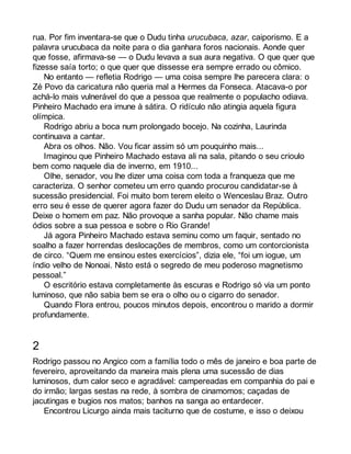 rua. Por fim inventara-se que o Dudu tinha urucubaca, azar, caiporismo. E a 
palavra urucubaca da noite para o dia ganhara foros nacionais. Aonde quer 
que fosse, afirmava-se — o Dudu levava a sua aura negativa. O que quer que 
fizesse saía torto; o que quer que dissesse era sempre errado ou cômico. 
No entanto — refletia Rodrigo — uma coisa sempre lhe parecera clara: o 
Zé Povo da caricatura não queria mal a Hermes da Fonseca. Atacava-o por 
achá-lo mais vulnerável do que a pessoa que realmente o populacho odiava. 
Pinheiro Machado era imune à sátira. O ridículo não atingia aquela figura 
olímpica. 
Rodrigo abriu a boca num prolongado bocejo. Na cozinha, Laurinda 
continuava a cantar. 
Abra os olhos. Não. Vou ficar assim só um pouquinho mais... 
Imaginou que Pinheiro Machado estava ali na sala, pitando o seu crioulo 
bem como naquele dia de inverno, em 1910... 
Olhe, senador, vou lhe dizer uma coisa com toda a franqueza que me 
caracteriza. O senhor cometeu um erro quando procurou candidatar-se à 
sucessão presidencial. Foi muito bom terem eleito o Wenceslau Braz. Outro 
erro seu é esse de querer agora fazer do Dudu um senador da República. 
Deixe o homem em paz. Não provoque a sanha popular. Não chame mais 
ódios sobre a sua pessoa e sobre o Rio Grande! 
Já agora Pinheiro Machado estava seminu como um faquir, sentado no 
soalho a fazer horrendas deslocações de membros, como um contorcionista 
de circo. “Quem me ensinou estes exercícios”, dizia ele, “foi um iogue, um 
índio velho de Nonoai. Nisto está o segredo de meu poderoso magnetismo 
pessoal.” 
O escritório estava completamente às escuras e Rodrigo só via um ponto 
luminoso, que não sabia bem se era o olho ou o cigarro do senador. 
Quando Flora entrou, poucos minutos depois, encontrou o marido a dormir 
profundamente. 
2 
Rodrigo passou no Angico com a família todo o mês de janeiro e boa parte de 
fevereiro, aproveitando da maneira mais plena uma sucessão de dias 
luminosos, dum calor seco e agradável: campereadas em companhia do pai e 
do irmão; largas sestas na rede, à sombra de cinamomos; caçadas de 
jacutingas e bugios nos matos; banhos na sanga ao entardecer. 
Encontrou Licurgo ainda mais taciturno que de costume, e isso o deixou 
 